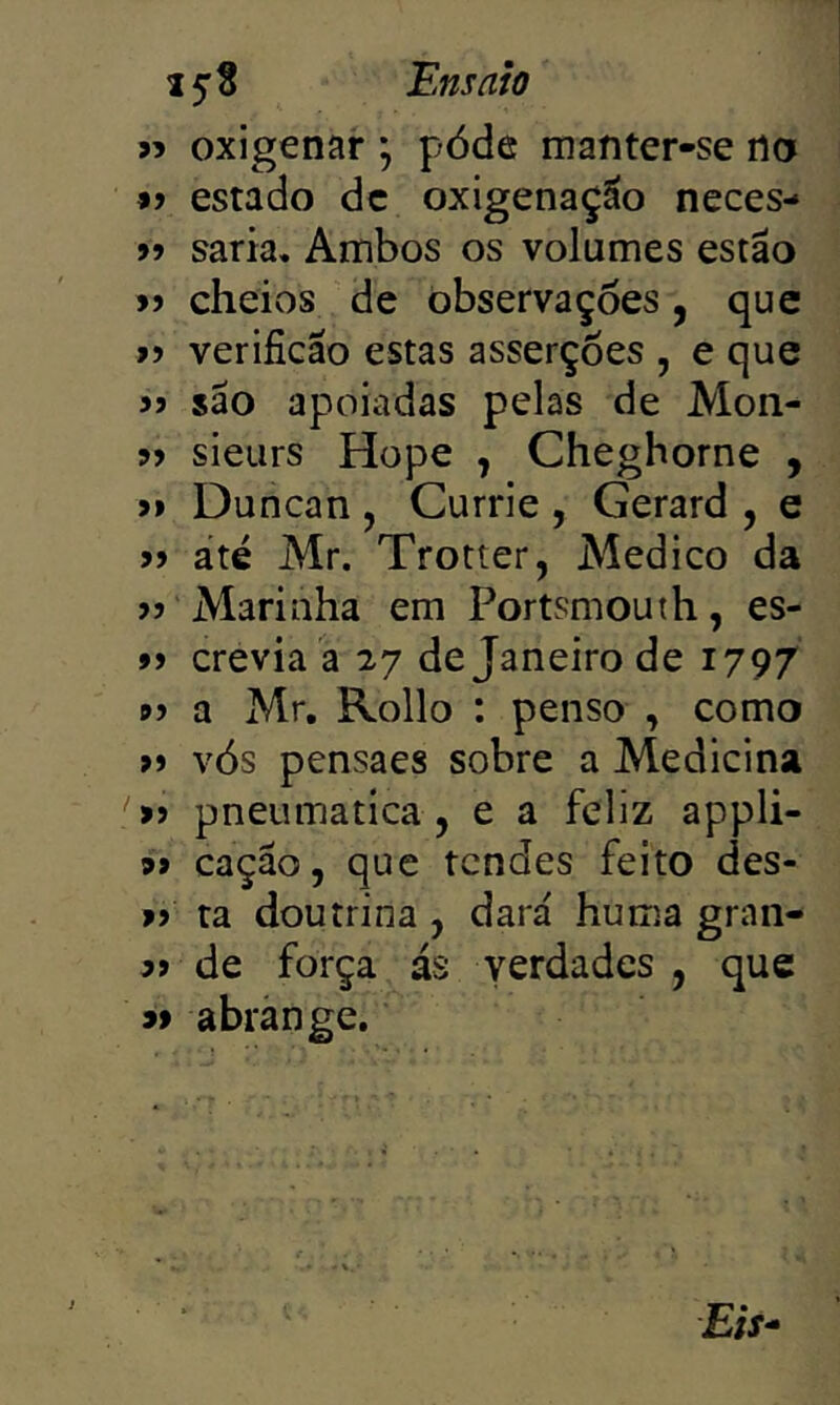 9? oxigenar ; póde manter-se no 99 estado dc oxigenação neces- 99 saria. Ambos os volumes estão >9 cheios de observações , que >9 verificão estas asserções , e que 99 são apoiadas pelas de Mon- 99 sieurs Hope , Cheghorne , >9 Duncan , Currie , Gerard , e 99 até Mr. Trotter, Medico da 99 Marinha em Portsmouth, es- 99 crevia a 27 de Janeiro de 1797 99 a Mr, Rollo : penso , como >9 vós pensaes sobre a Medicina '>9 pneumática, e a feliz appli- 99 cação, que tendes feito des- >9 ta doutrina , dará huma gran- 99 de força ás verdades, que « abrange. £if-