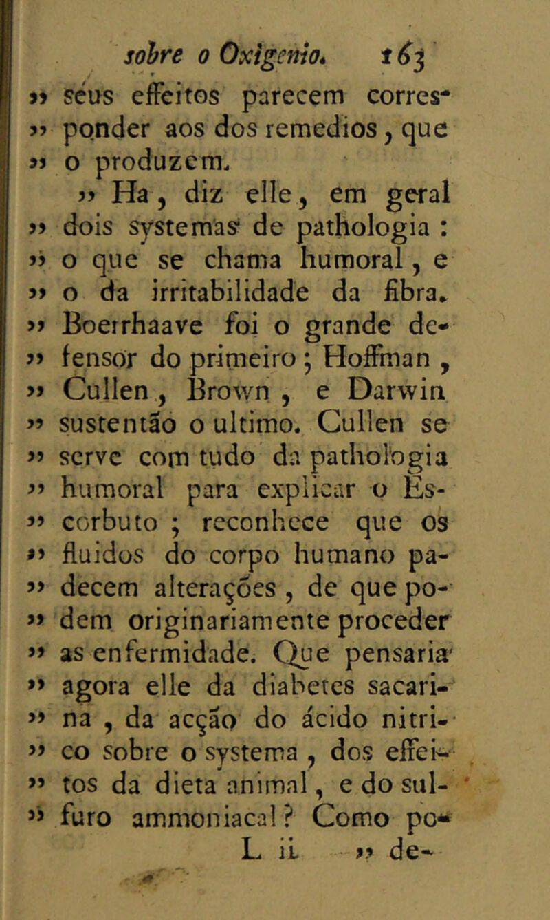 sefus eíFeitos parecem corres* 5> ponder aos dos remedios, que 9> o produzem. >> Ha, diz elle, em geral jj dois systemas* de pathologia : jj o que se chama humoral, e 5> o da irritabilidade da fibra* » Boerrhaave foi o grande dc- fensor do primeiro ; HoíFman , » Cullen , 13rown , e Darwin sustentão o ultimo. Cullen se » serve com tudo da pathologia í» humoral para explicar o Es- ’’ corbuto ; reconhece que os »> fluidos do corpo humano pa- decem alterações , de que po- » dem originariamente proceder »> as enfermidade. Que pensaria’ » agora elle da diabetes sacari- na , da acção do ácido nitri- » co sobre o systema , dos eíiei'^ ” tos da dieta animal, e do sul- * ” furo ammoniacal ? Como po*» L íL » de-