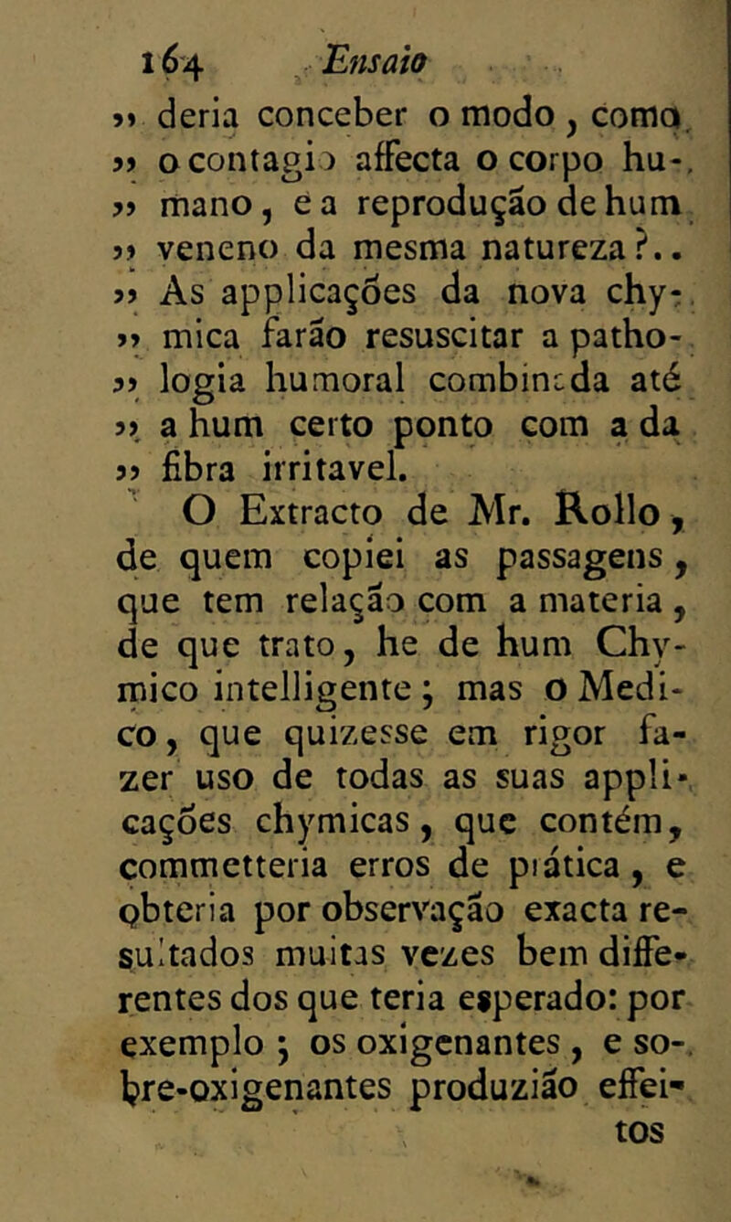 »> deria conceber o modo , Comqi, » o contagio affecta o corpo hu-. 7) mano, éa reprodução de hum 77 veneno da mesma natureza?.. 77 As applicações da nova chy:, 77 mica farão resuscitar a patho- 77 logia humoral combincda até 77, a hum certo ponto com a da 77 fibra irritável. O Extracto de Mr. Rollo, de quem copiei as passagens, que tem relação com a matéria , de que trato, he de hum Chy- mico intelligente ; mas o Medi- co , que quizesse em rigor fa- zer uso de todas as suas appli» caçoes chymicas, que contém, commetteria erros de prática , e obteria por observação exacta re- sultados muitas vezes bem diffe- rentes dos que teria esperado: por exemplo j os oxígcnantes , e so-, hre-oxigenantes produzião eífei- tos