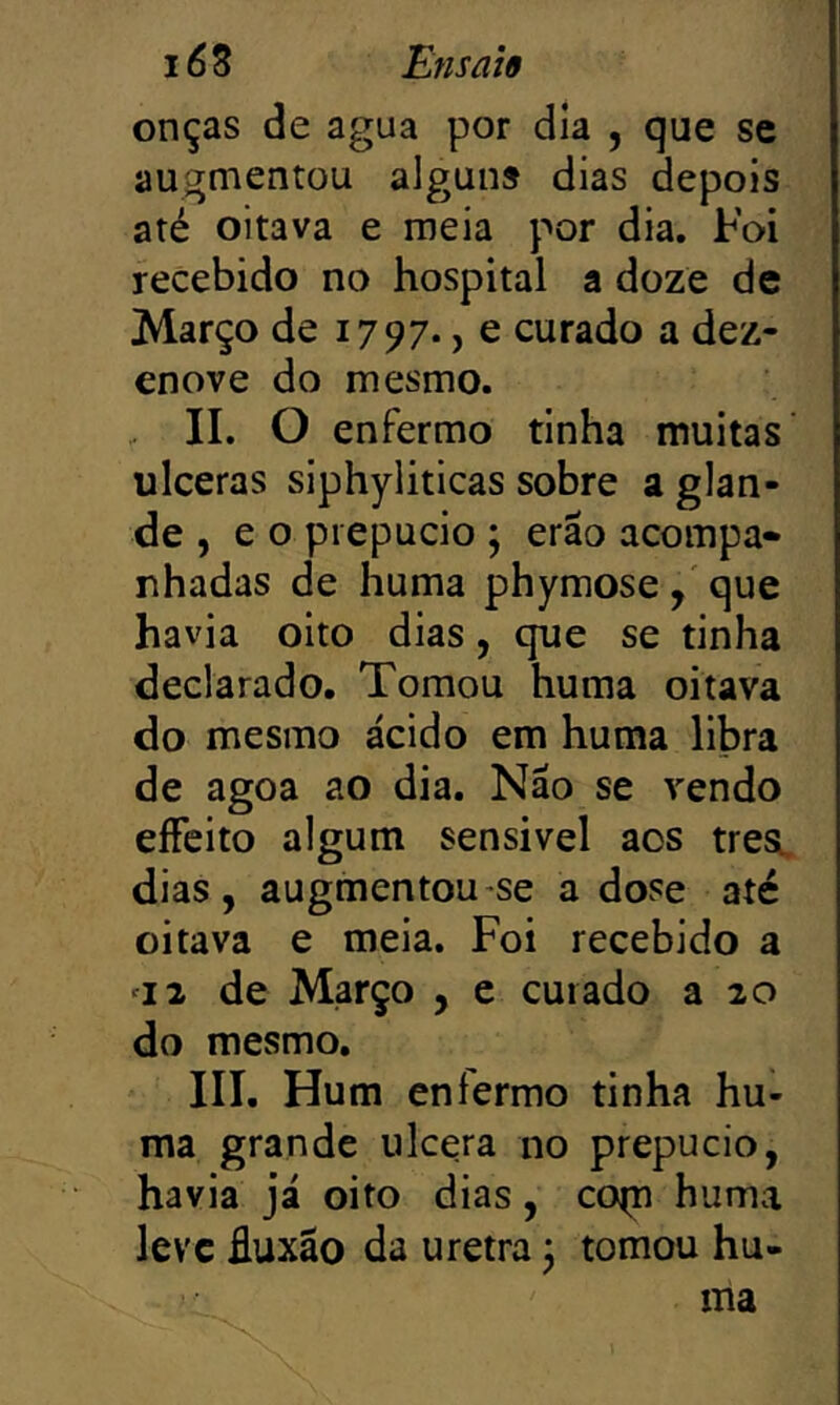 onças de agua por dia , que se augmentou alguns dias depois até oitava e meia por dia. Foi recebido no hospital a doze de Março de 1797., e curado a dez- enove do mesmo. II. O enfermo tinha muitas’ ulceras siphyliticas sobre a glan- de , e o prepúcio ; erão acompa- nhadas de huma phymose, que havia oito dias, que se tinha declarado. Tomou huma oitava do mesmo ácido em huma libra de agoa ao dia. Não se vendo eíFeito algum sensivel aos trea. dias, augmentou se a dose até oitava e meia. Foi recebido a '12 de Março , e curado a 20 do mesmo, III. Hum enfermo tinha hu- ma grande ulcera no prepúcio, havia já oito dias, co(n huma leve fluxão da uretra 5 tomou hu- ma