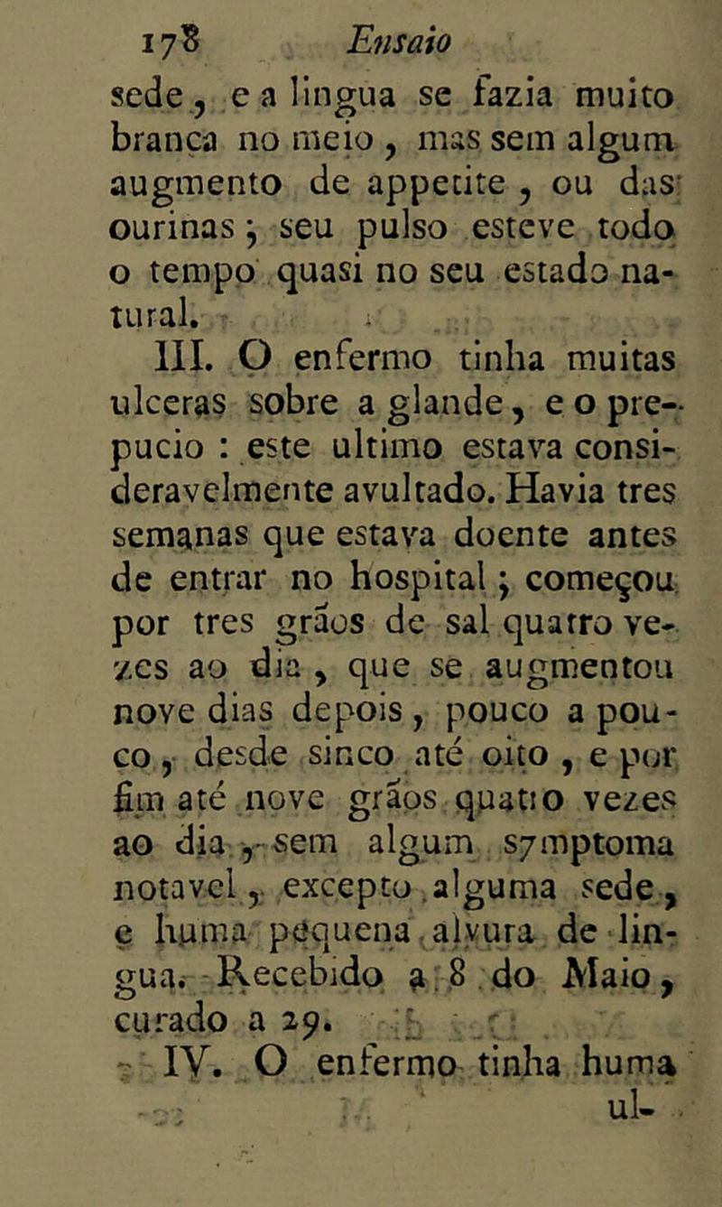 sede 5 ealingua se fazia muito branca no meio , mas sem algum, augmento de appetite , ou das: ourinas \ seu pulso esteve todo o tempo quasi no seu estado na- tural. IIL P enfermo tinha muitas ulceras sobre a glande , e o pre- púcio : este ultimo estava consi- deravelmente avultado. Havia tres semanas que estava doente antes de entrar no hospital \ começou; por tres graos de sal quatro ve- zes ao dia , que se augmentou nove dias depois, pouco apou- co , desde sinco até oito , e ptjr fim até nove graos quatio vezes ao dia ,-sem algum S7mptoma notável ,, excepto ^alguma sede , ç huma ptíquena. alvura dc lin- gua< Recebido a 3 . do Maio, curado a 29. f r 7 ly. O enfermo tinha huma ul- .