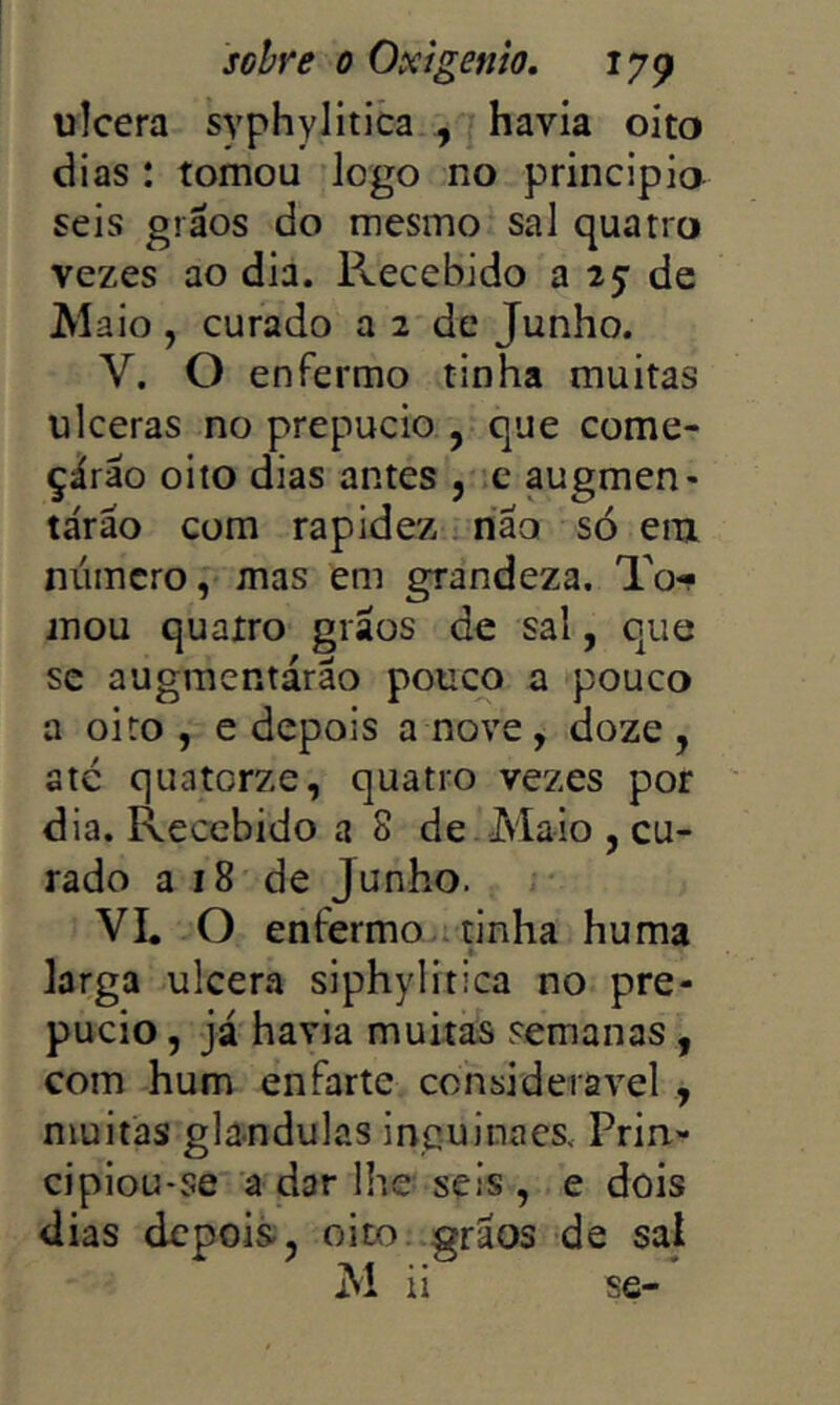 ulcera syphylitica , havia oito dias : tomou logo no principio seis grãos do mesmo sal quatro vezes ao dia. Recebido a 25: de M aio , curado a 2 de Junho. V. O enfermo tinha muitas ulceras no prepúcio , que come- çárão oito dias antes , .e augmen- tárão com rapidez riao só eiu número, mas em grandeza. To- mou quatro grãos de sal, que SC augraentárão pouco a pouco a oito , e depois a nove, doze , ate quatorze, quatro vezes por dia. Recebido a 8 de Maio , cu- rado a 18 de Junho. VL O enfermo.i tinha huma larga ulcena siphylitica no pre- púcio , já havia muitas semanas, com hum enfarte considerável , muitas glandulas inguinaes. Prin- cipiou-se a dar lhe seis , e dois dias depois, oito. grãos de sal M ii se-