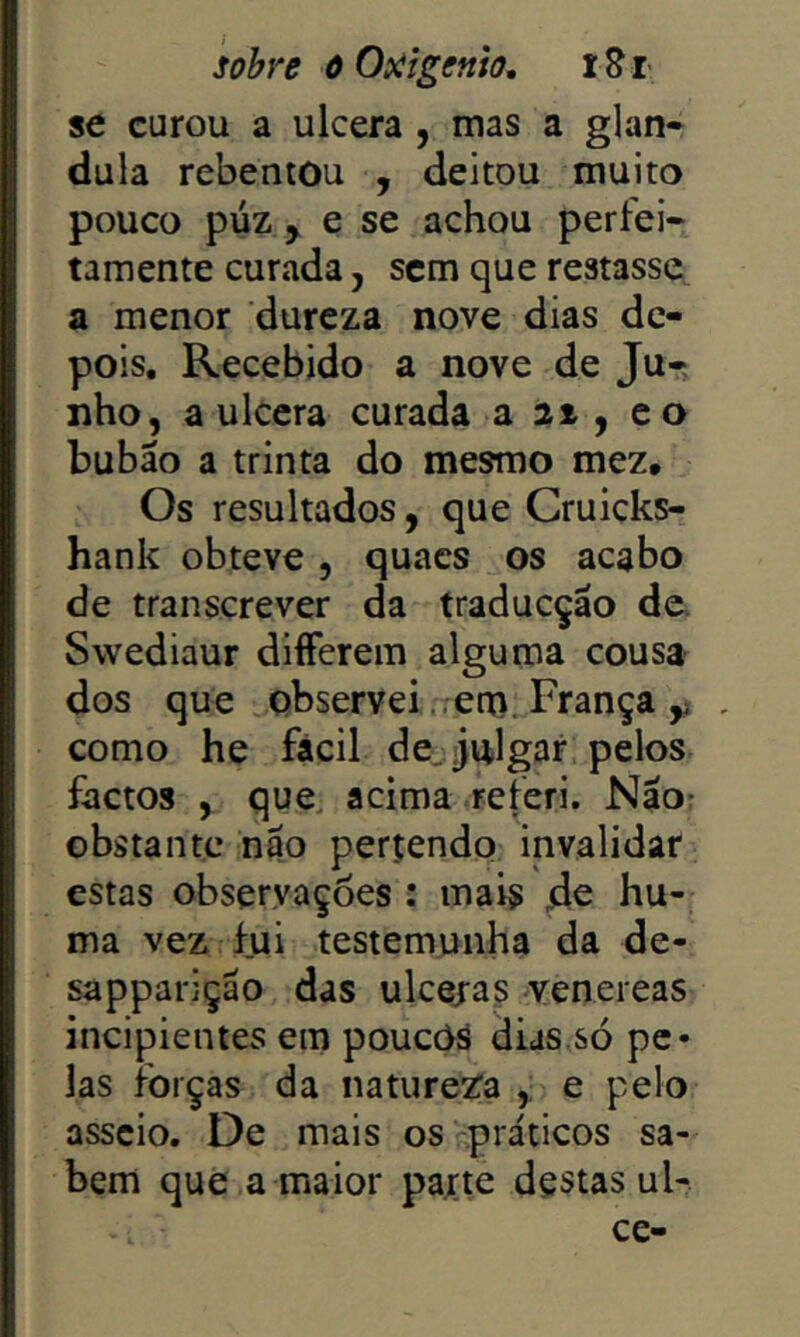 sobre õOsiigenio, iSr se curou a ulcera , mas a glân- dula rebentou , deitou muito pouco púz , e se achou perfei- tamente curada, sem que restasse a menor dureza nove dias de- pois, Recebido a nove de Ju- nho, a ulcera curada a 21 , co bubáo a trinta do mesmo mez. Os resultados, que Cruicks- hank obteve , quacs os acabo de transcrever da traducção de. Swediaur diíFerem alguma cousa dos que observei ..em. França , como he fácil de. julgar pelos factos , que acima referi. Nao: obstante nao perçendo invalidar estas observações : mais hu- ma vez fui testemunha da de- sapparição das ulcejas venereas incipientes em poucOs dias.só pe- las forças da natureza , e pelo asseio. De mais os práticos sa- bem que a maior parte destas ul- ce-