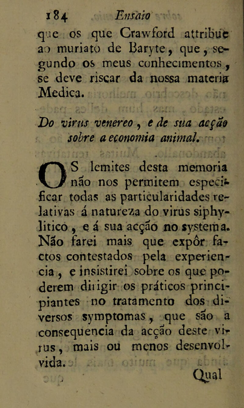 que os que Crawford attribüc ao muriato de Baryte, c|ue, se- gundo os meus conhecimentos, se deve riscar da nossa matcri» Medica. Do viras venereo, e de sua acção sobre a economia animal. S lemltes desta memória não nos permitem especi*» ficar todas as particularidades re- lativas á natureza do virus siphy- litico , e á sua acção no System a. Não farei mais que expôr fa- ctos contestados pela experien- cia , e insistirei sobre os que po- derem dirigir os práticos princi- piantes no tratamento dos di- versos symptomas, que são a consequência da acção deste ví- rus , mais ou menos desenvol- vida. Qiial