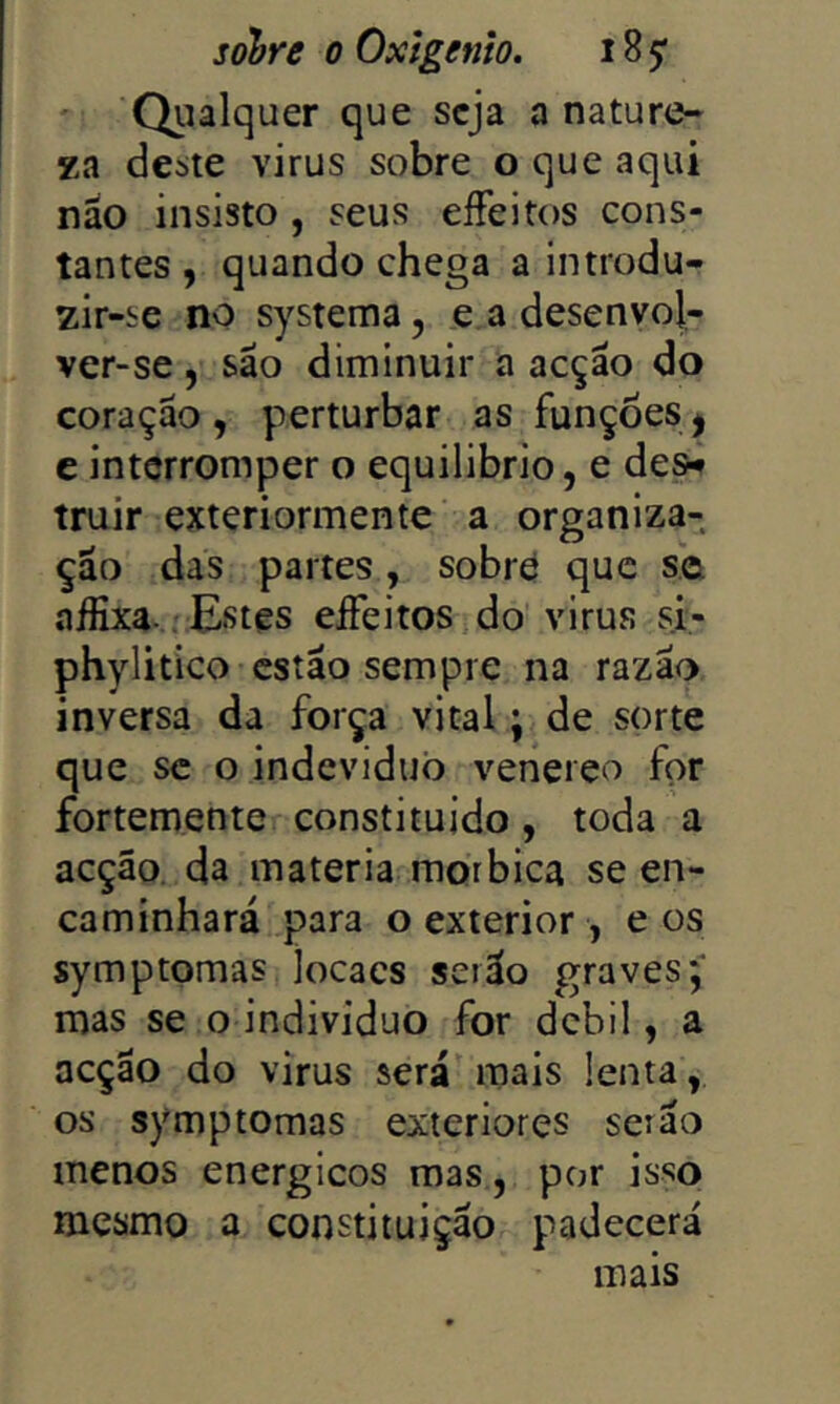 ' Qiialquer que seja a nature- za deste virus sobre o que aqui náo insisto, seus eíFeitos cons- tantes , quando chega a introdu- zir-se no systema, e a desenyol- ver-se, são diminuir a acção do coração , perturbar as funções j c interromper o equilibrio, e de^ truir exteriormente a organiza- ção das partes, sobrd que se aifixa. j Estes elFeitos do' virus si- phylitico estão sempre na razão inversa da força vital; de sorte que se o indeviduò venereo for fortemente constituído, toda a acção, da matéria morbica se en- caminhará para o exterior, e os symptomas locacs serão graves;' mas se o indivíduo for debil, a acção do virus será mais lenta, os symptomas exteriores serão menos energicos mas , por isso mesmo a constituição padecerá mais