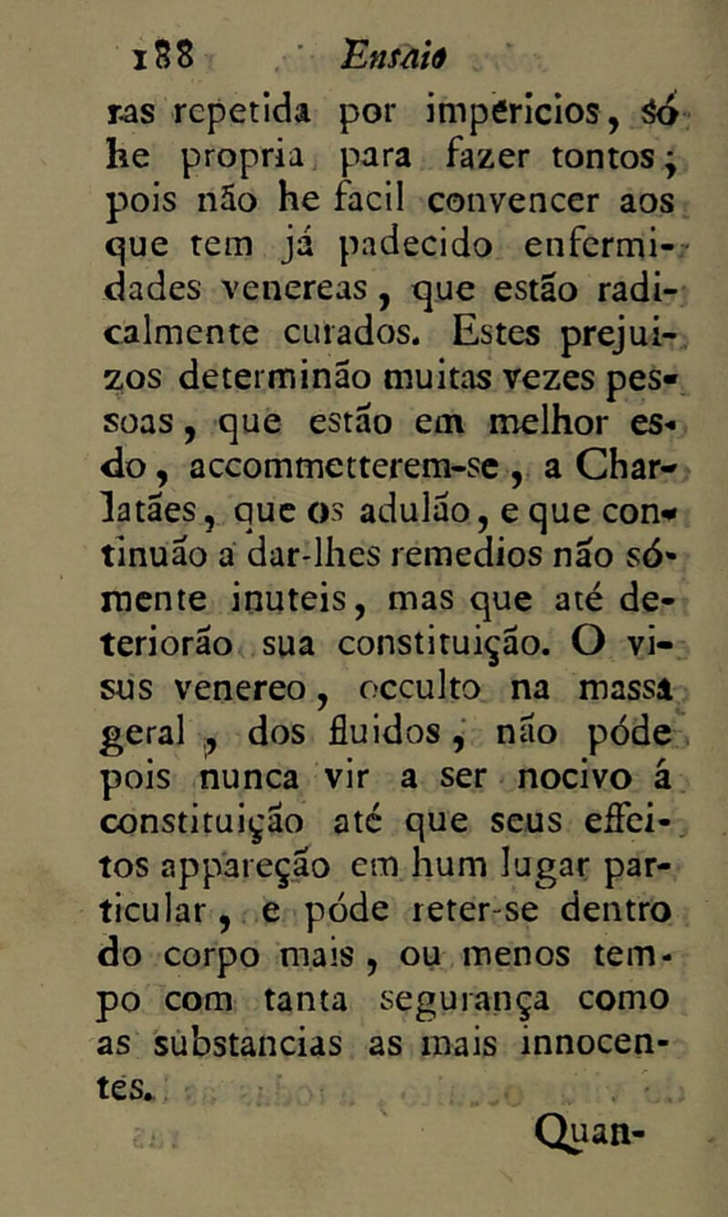 iS8 Ensãiâ ras repetida por impericlos, ^ he própria para fazer tontos; pois não he facll convencer aos que tem já padecido enfermi-- dades venereas, que estão radi- calmente curados. Estes prejuí- zos determinão muitas vezes pes- soas , que estão em melhor es^ do, accommetterem-sc , a Char- latães , que os adulão, e que con- tlnuão a dar-lhes remedios não só- mente inúteis, mas que até de- teriorão sua constituição. O vi- sus venereo, occulto na massa geral dos fluidos, não póde, pois nunca vir a ser nocivo á constituição até que seus efíci- tos appareção em hum lugar par- ticular, e póde reter-se dentro do corpo mais , ou menos tem- po com tanta segurança como as substancias as mais innocen- tes^ Quan-