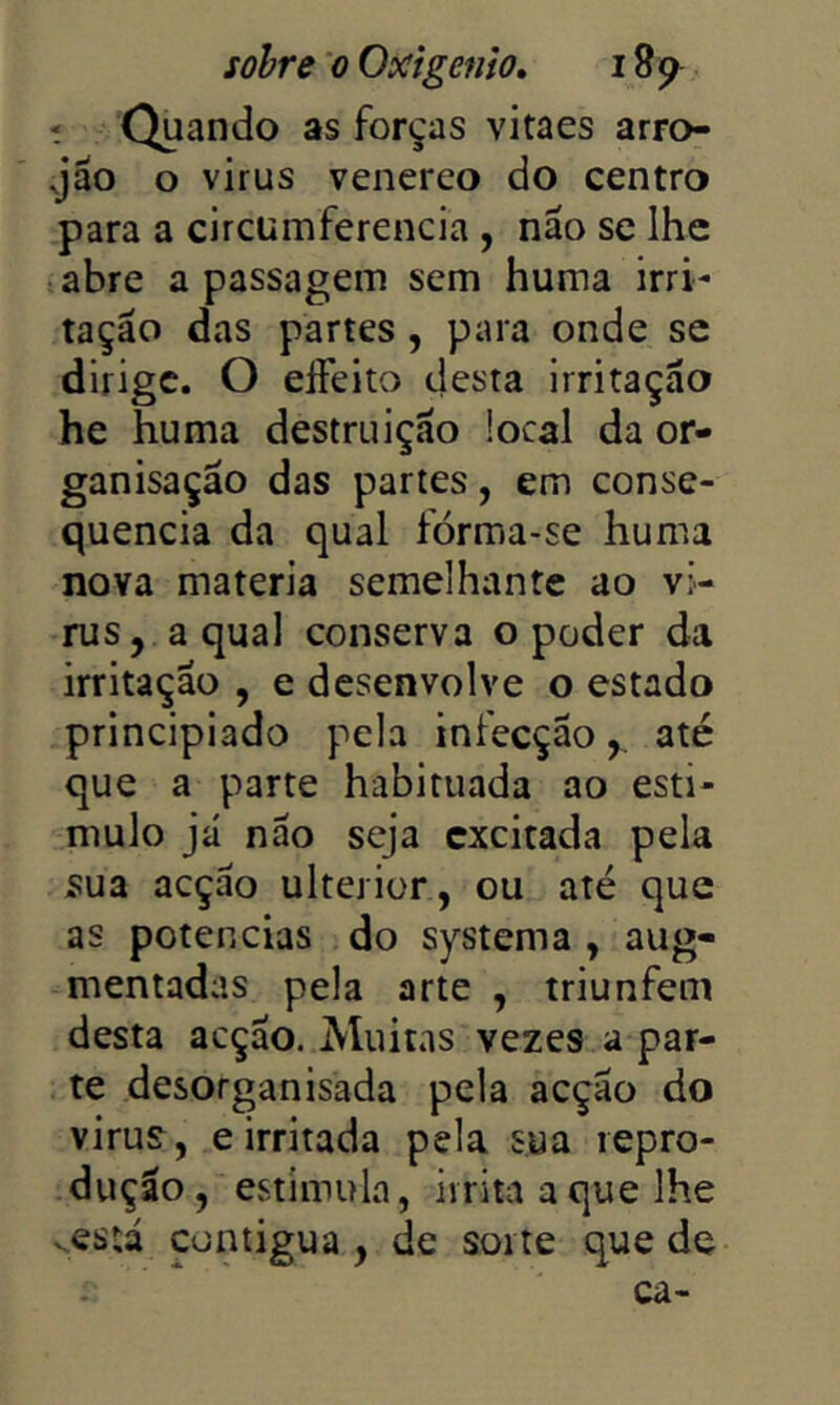 í Quando as forças vitaes arro- jão o virus venereo do centro para a circumferencia , não se lhe abre a passagem sem huma irri- tação das partes, para onde se dirige. O effeito desta Irritação he huma destruição local da or- ganisação das partes, em conse- quência da qual fórma-se huma nova matéria semelhante ao vi- rus, a qual conserva o poder da irritação , e desenvolve o estado principiado pela infecção,, até que a parte habituada ao esti- mulo já não seja excitada pela sua acção ulterior, ou até que as potências do systema , aug- mentadas pela arte , triunfem desta acção. Muitas vezes a par- te desorganisada pela acção do virus, e irritada pela sua repro- -dução, estimula, irrita a que lhe vcstá contigua , de sorte que de