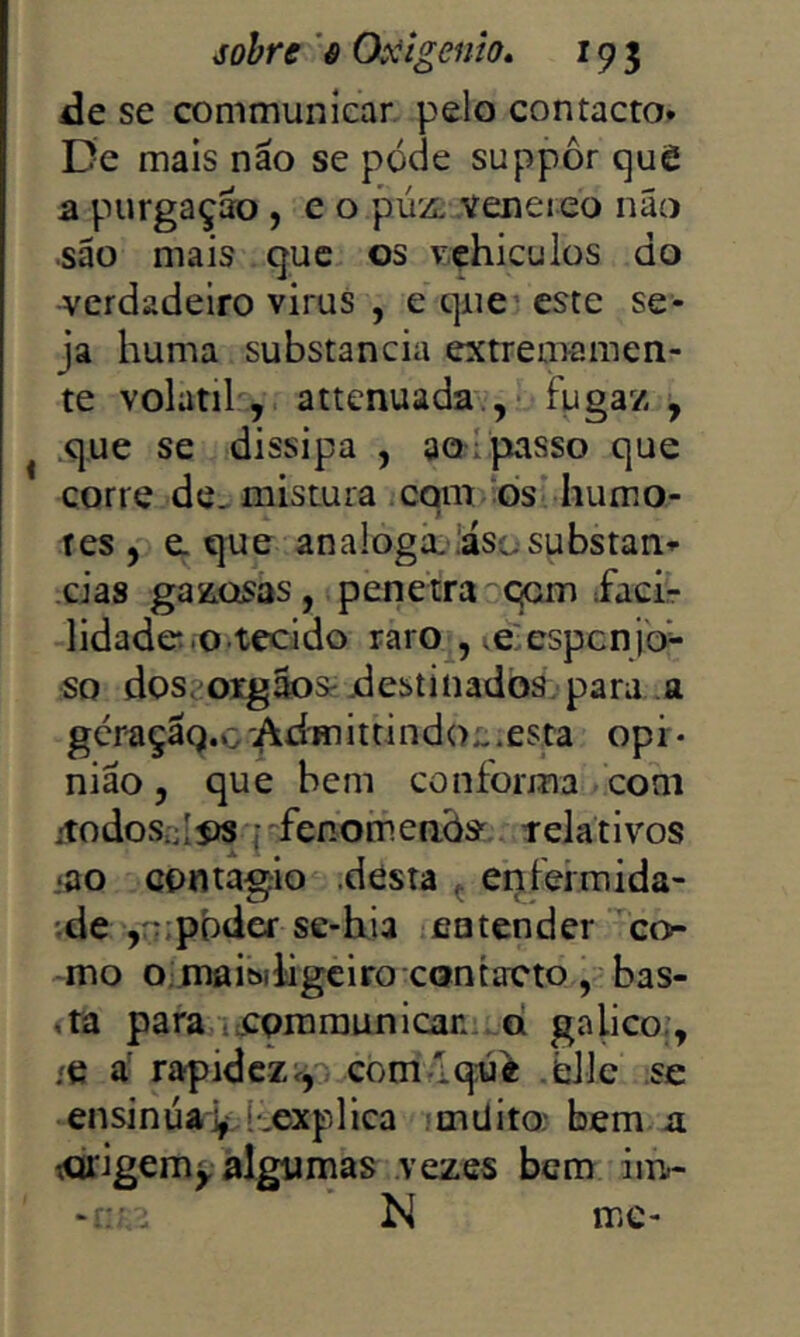 de se communiear pelo contacto» De mais não se póde suppôr quê a purgação , e o púz. veneieo não são mais que os vehiculos do verdadeiro virus , e que’, este se- ja huma substancia extrememcn- te volátil , attenuada-.’,? fugaz , .que se dissipa , ao I passo que corre dc-mistura ,cqm os humo- res , e. que analoga- iasosubstan»- .cias gazosas, penetra qom facir lidade.o tecido raro , >é:espcnjo- so dosaoigãoSí destinados, para a ger^çaQ.G 'Adm ittindol .esta opi • nião 5 que bem conforma com iiodosniíís {'^fenomenòs^ telativos iao contagio .desta ç enfeimida- 'de'yrupbdef se-hia entender co- mo o. maibiligciro contacto..,'bas- ,ta para ti:Qmraunican.*.Q galico;, /C a' rapidez^, comíqwi .bile se ensinúav Lexplica müito: bem n torigem^ algumas vezes bem im.- -r . N mc-