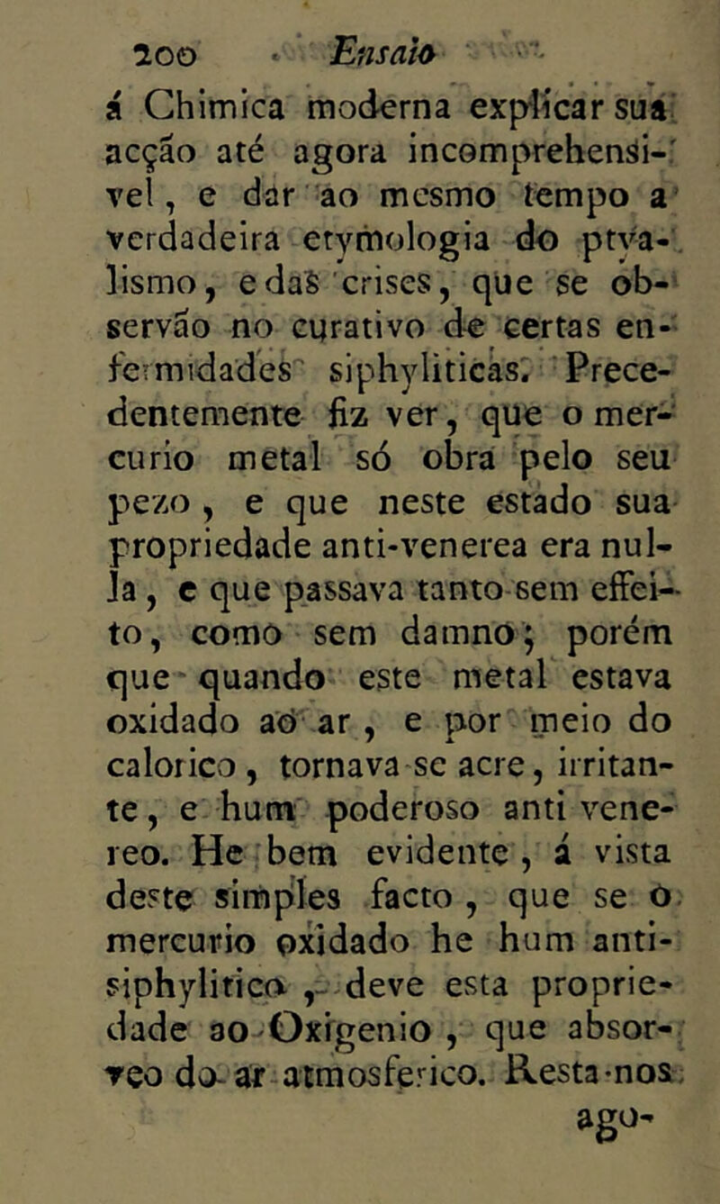 loo > Ensaio ' • Á Ghlmica moderna expíícar sua^ acção até agora incomprehenái-: veí, e dar ao mesmo íempo a’ verdadeira etymologia do ptva- lismo, edaS crises, qüe se ob-’ servão no curativo àe certas en- fermidades siphyliticas. Prece- dentemente Ü2 ver, que o mer-' cu rio metal só obra pelo seu pezo , e que neste estado sua propriedade anti-venerea era nul- Ja , e que passava tanto-sem eíFei- to, como sem damno; porém que' quando este metal estava oxidado aó ar, e por meio do calorico, tornava se acre, irritan- te, e hum poderoso anti vene- reo. He bem evidente, á vista deste simples facto , que se ò. mercúrio oxidado he hum anti- siphylitico ,-deve esta proprie- dade 30-Oxfgenio , que absor- Tço do-ar-atmosferico, Resta-nos; ago-