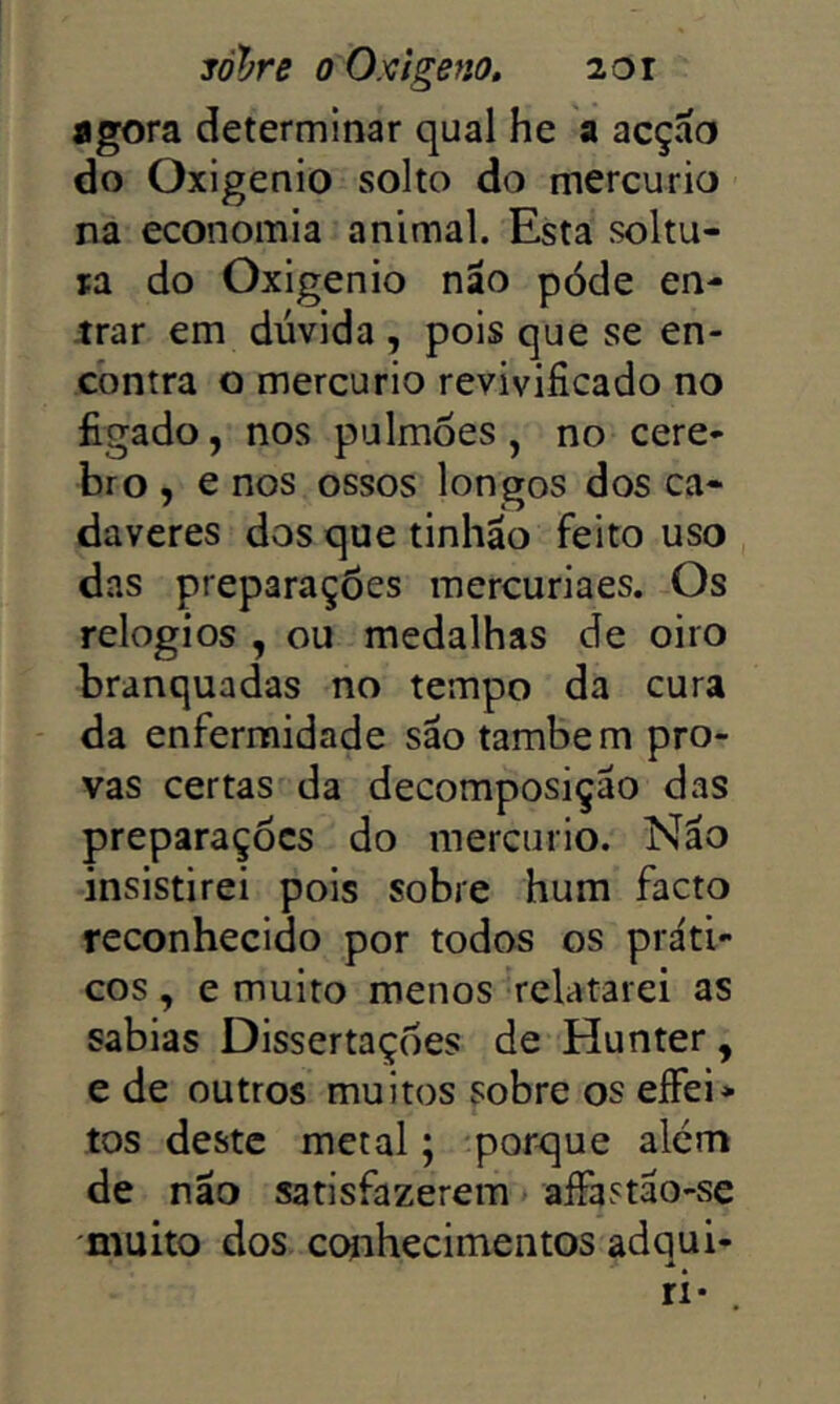 jól^re 0 Oxigeno, 20r agora determinar qual he a acçao do Oxigênio solto do mercúrio na economia animal. Esta soltu- ra do Oxigênio nao póde en- trar em dúvida , pois que se en- contra o mercúrio revivificado no ligado, nos pulmões, no cere- bro , e nos ossos longos dos ca- dáveres dos que tinháo feito uso das preparações raercuriaes. Os relogios , ou medalhas de oiro branquadas no tempo da cura da enfermidade são também pro- vas certas da decomposição das preparações do mercúrio. Não insistirei pois sobre hum facto reconhecido por todos os práti- cos , e muito menos relatarei as sabias Dissertações de Hunter, e de outros muitos sobre os eíFei* tos deste metal; -porque alem de não satisfazerem > aíFastão-se -muito dos conhecimentos adqui- ri- .