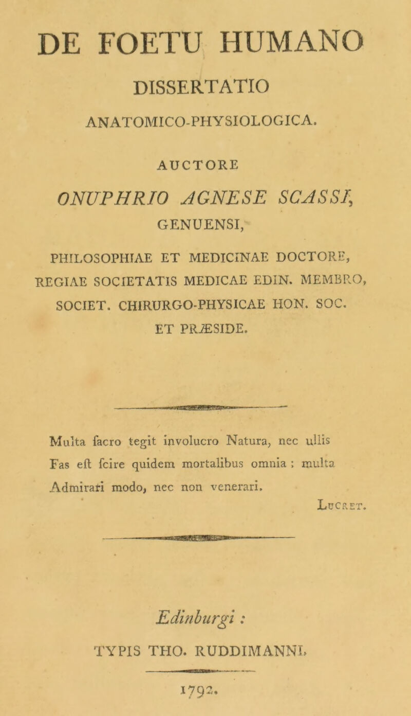 DE FOETU HUMANO DISSERTATIO ANATOMICO-PHYSIOLOGICA. AUCTORE ONUPHRIO AGNE SE SCASSI\ GENUENSI, PHILOSOPHIAE ET MEDICINAE DOCTORE, REGIAE SOCIETATIS MEDICAE EDIN. MEMBRO, SOCIET. CHIRURGO-PHYSICAE HON. SOC. ET PRiESIDE. Multa facro tegit involucro Natura, nec ullis Fas elt Icire quidem mortalibus omnia ; multa Admirati modo, nec non venerari. Lucret. Edinburgi : TYPIS TFIO. RUDDIMANNL 1792,