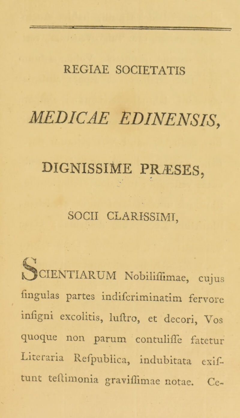 REGIAE SOCIETATIS MEDICAE EDINENSIS, DIGNISSIME PRiESES, CIENTI ARUM Nobiliflimae, cujus lingulas partes indifcriminatim fervore mfgni excolitis, lultro, et decori, Vos quoque non parum contuliffe fatetur Literaria Refpublica, indubitata exif- tunt teftimonia graviflimae notae. Ce- SOCII CLARISSIMI,
