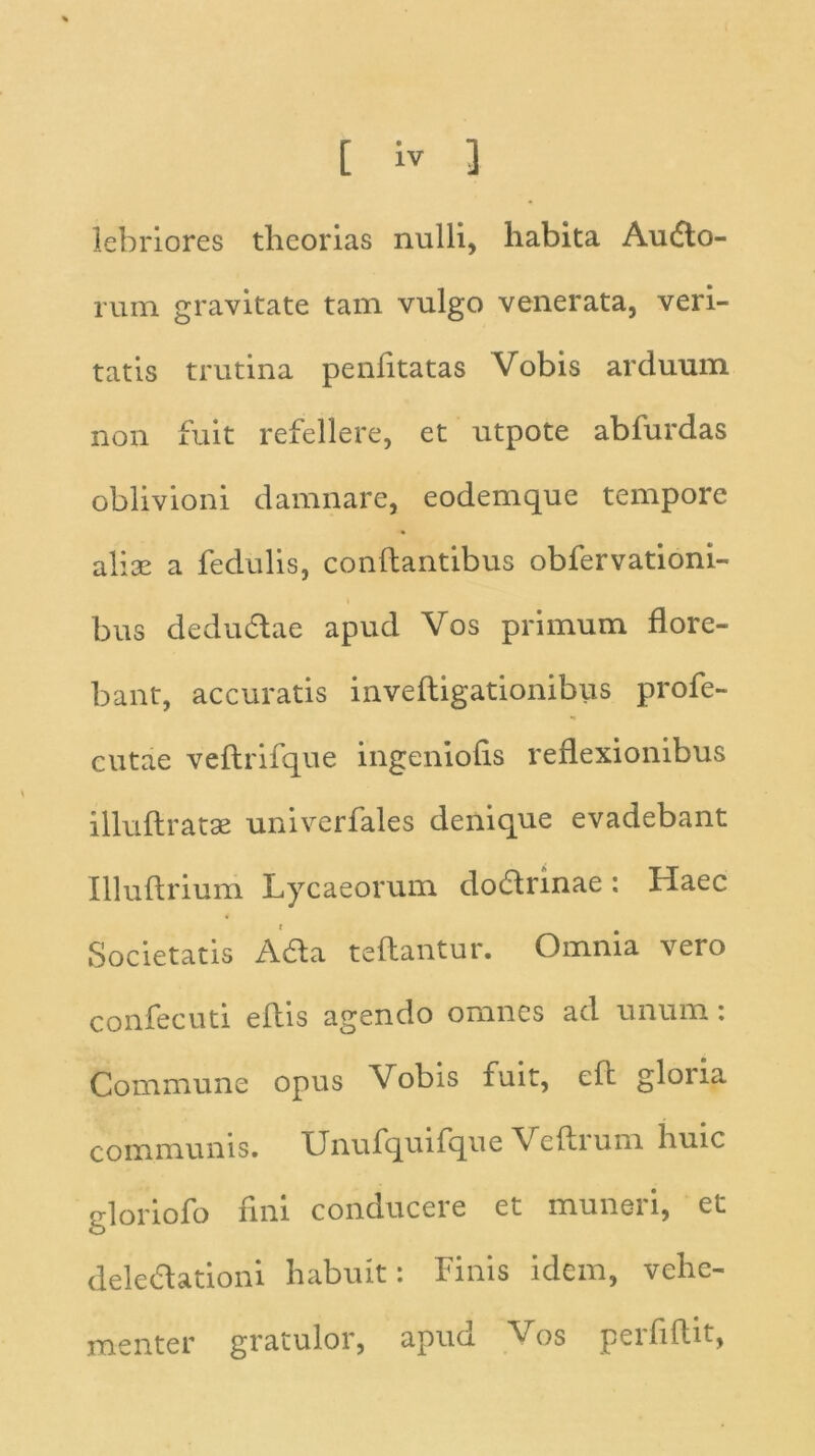 lebriores theorias nulli, habita Audo- rum gravitate tam vulgo venerata, veri- tatis trutina penlitatas Vobis arduum non fuit refellere, et utpote abfurdas oblivioni damnare, eodemque tempore ali se a fedulis, conflantibus obfervationi- bus dedudae apud Vos primum flore- bant, accuratis inveftigationibus profe- cutae veftrifque ingeniolis reflexionibus illuftratse univerfales denique evadebant Illuftrium Lycaeorum dodrinae: Haec Societatis Ada teftantur. Omnia vero confecuti eflis agendo omnes ad unum: Commune opus Vobis fuit, eft gloria communis. Unufquifque Veftrum huic gloriofo fini conducere et muneri, et deledationi habuit: Finis idem, vehe- menter gratulor, apud Vos perfillit,