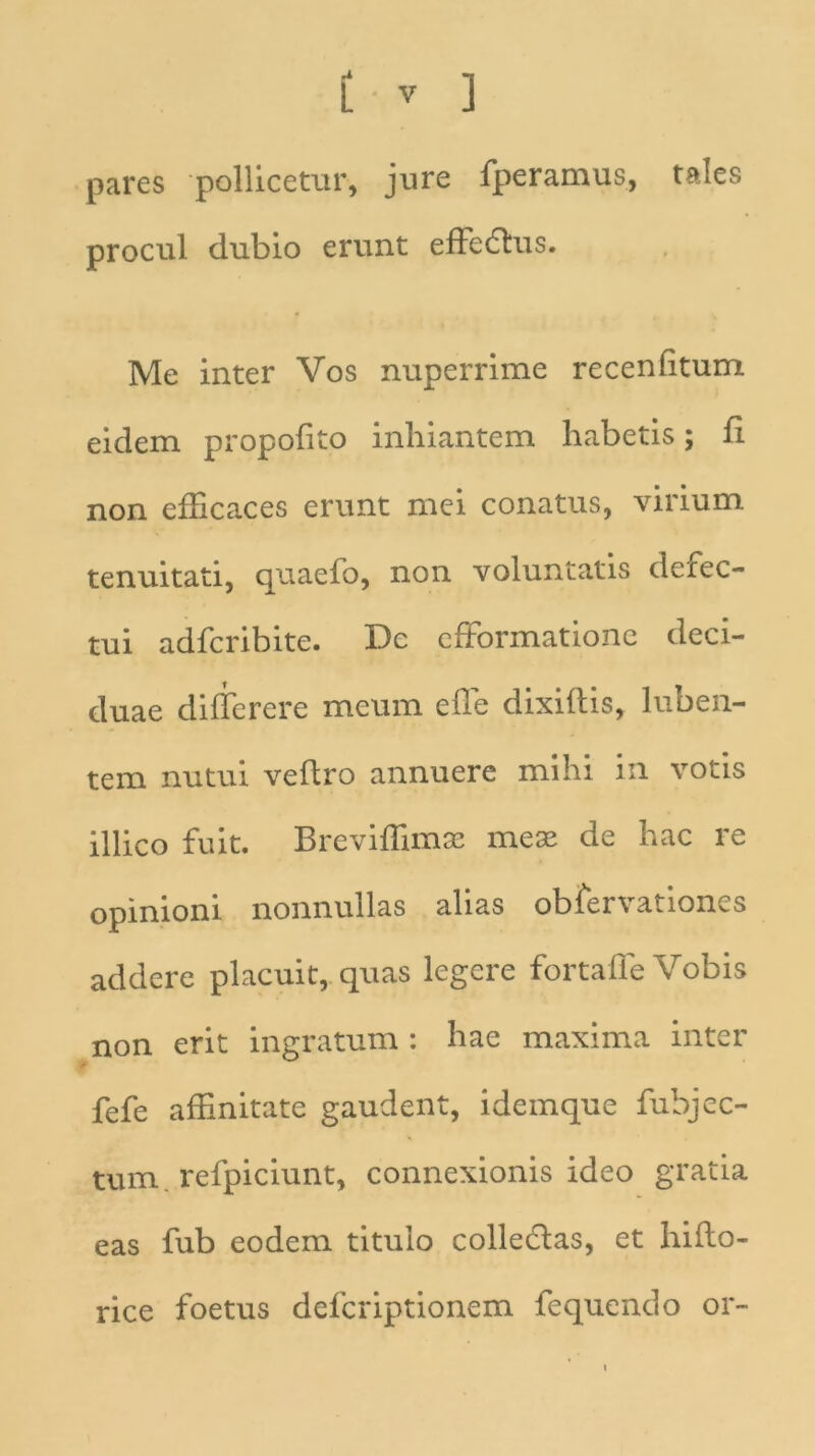 pares pollicetur, jure fperamus, tales procul dubio erunt effedtus. Me inter Vos nuperrime recenfttum eidem propofito inhiantem habetis; fi non efficaces erunt mei conatus, virium tenuitati, quaefo, non voluntatis deiec- tui adfcribite. De efformationc deci- duae differere meum effe dixidis, luben- tem nutui vedro annuere mihi in votis illico fuit. Breviffimae meae de hac re opinioni nonnullas alias obfervationes addere placuit, quas legere fortaffe Vobis non erit ingratum : hae maxima inter fefe affinitate gaudent, idemque fubjec- tum refpiciunt, connexionis ideo gratia eas fub eodem titulo colledlas, et hido- rice foetus defcriptionem fequendo or-