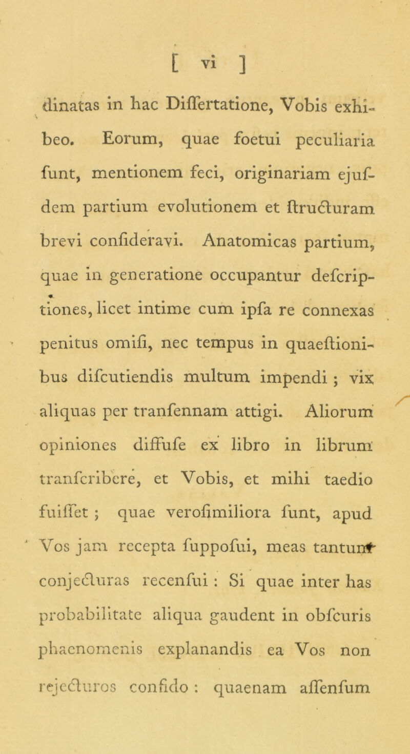 dinatas in hac Differtatione, Vobis exhi- beo. Eorum, quae foetui peculiaria funt, mentionem feci, originariam ejuf- dem partium evolutionem et ftruduram brevi confideravi. Anatomicas partium, quae in generatione occupantur defcrip- tiones, licet intime cum ipfa re connexas penitus omifi, nec tempus in quaeftioni- bus difcutiendis multum impendi ; vix aliquas per tranfennam attigi. Aliorum opiniones diffufe ex libro in librum tranfcribcre, et Vobis, et mihi taedio fuiffet ; quae verofimiliora funt, apud Vos jam recepta fuppofui, meas tantunt* conjeduras recenfui: Si quae inter has probabilitate aliqua gaudent in obfcuris phaenomenis explanandis ea Vos non rejeduros confido : quaenam affenfum