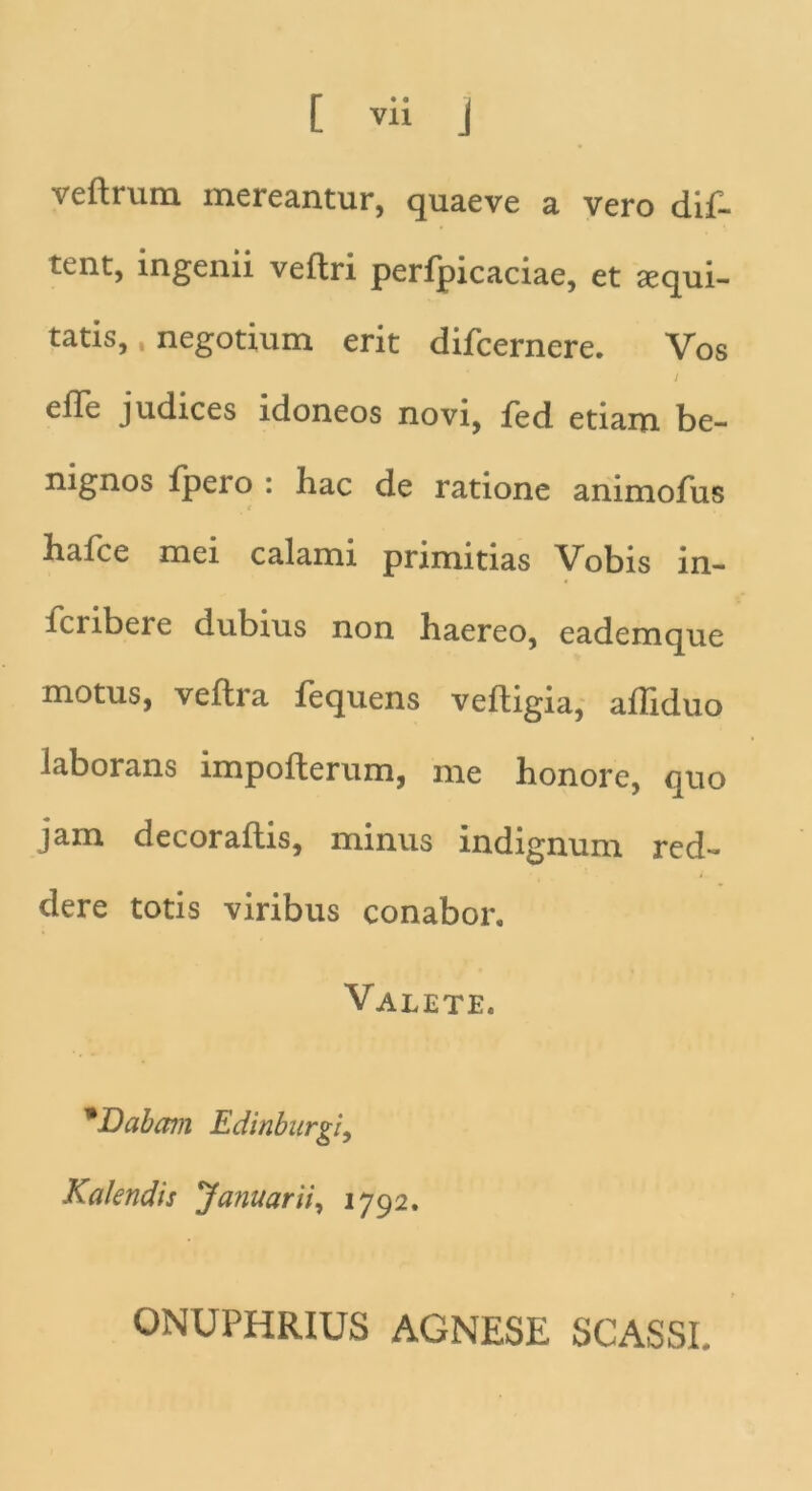 veftrum mereantur, quaeve a vero dif- tent, ingenii veflri perfpicaciae, et aequi- tatis, , negotium erit difcernere. Vos j efle judices idoneos novi, fed etiam be- nignos fpero : hac de ratione animofus e halce mei calami primitias Vobis in- icribeie dubius non haereo, eademque motus, veftra fequens veftigia, afliduo laborans impofterum, me honore, quo jam decor aftis, minus indignum red- dere totis viribus conabor. Valete. 'Dabam Edinburgi, Kalendis 'Januarii, 1792. ONUPHRIUS AGNESE SCASSI.