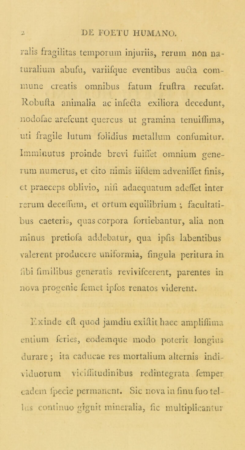 ralis fragilitas temporum injuriis, rerum nOn na- turalium abufu, variifque eventibus audta com- mune creatis omnibus fatum fruftra recufat. Robufta animalia ac infecfa exiliora decedunt, nodofac arefcunt quercus ut gramina tenui firma, uti fragile lutum folidius metallum confumitur. Imminutus proinde brevi fuiiTet omnium gene- rum numerus, et cito nimis iifdem adveniflet finis, ct praeceps oblivio, nifi adaequatum adeffet inter rerum deceiTirm, et ortum equilibrium ; facultati- bus caetei is, quas corpora fortiebantur, alia non minus pretiofa addebatur, qua ipfis labentibus valerent producere uniformia, fingula peritura in libi fimilibus generatis revivifcerent, parentes in nova progenie femet ipfos renatos viderent. lix in de efl quod jamdiu exidit haec ampliflima entium feries, eodemque modo poterit longius durare ; ita caducae res mortalium alternis indi- viduorum viciffitudinibus redintegrata femper eadem 1’pecie permanent. Sic nova in finu fuo tel- lus continuo gignit mineralia, fic multiplicantur