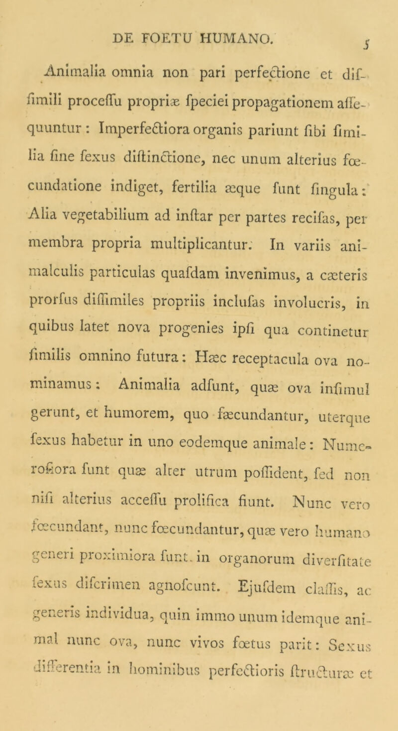 5 Animalia omnia non pari perfectione et dif- nmili proceflfu propriae fpeciei propagationem afie- quuntur: Imperfectiora organis pariunt fibi firni- lia fine fexus diftincrione, nec unum alterius fe- cundatione indiget, fertilia aeque funt fingula: Alia vegetabilium ad inftar per partes recifas, per membra propria multiplicantur. In variis ani- malculis particulas quafdam invenimus, a eseteris prorfus dilTimiles propriis inclufas involucris, in quibus latet nova progenies ipfi qua continetur fimilis omnino futura: Haec receptacula ova no- minamus i Animalia adfunt, quae ova infimul gerunt, et humorem, quo faecundantur, uterque fexus habetur in uno eodemque animale: Numc- io£ora funt quae altei utrum poffident, fed non mli alterius acceflu prolifica fiunt. Nunc vero fecundant, nunc fcecundantur, quae vero humano generi proximiora funt. in organorum diverfitate (exus diferimen agnofeunt. Ejufdem cladis, ac geUv.iis individua, quin immo unumidemque ani- mal nunc ova, nunc vivos fetus parit: Sexus differentia in hominibus perfeftioris fini Aurae et