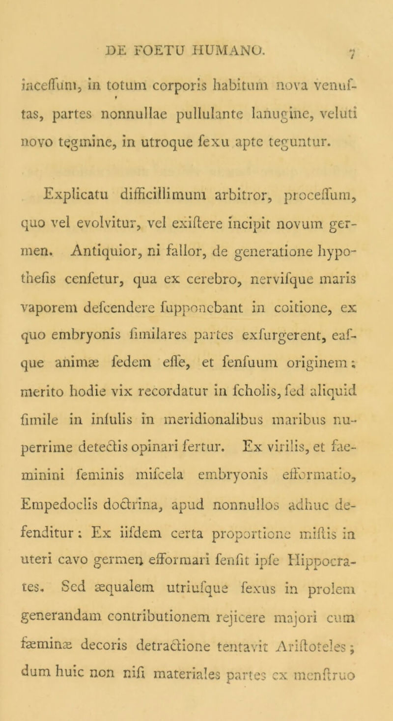 iaceflum, in totum corporis habitum nova venuf- « tas, partes nonnullae pullulante lanugine, veluti novo tegmine, in utroque fexu apte teguntur. Explicatu difficillimum arbitror, proceffum, quo vel evolvitur, vel exiftere incipit novum ger- men. Antiquior, ni fallor, de generatione hypo- tnefis cenfetur, qua ex cerebro, nerviique maris vaporem defcendere fupponebant in coitione, ex quo embryonis fundares partes exfurgerent, eaf- que animae fedem effie, et fenfuum originem; merito hodie vix recordatur in fcholis, fed aliquid fimile in infulis in meridionalibus maribus nu- perrime detectis opinari fertur. Ex virilis, et fae- minini feminis mifcela embryonis efformatio, Empedoclis doctrina, apud nonnullos adhuc de- fenditur : Ex iifdem certa proportione mifiis in uteri cavo germen efforraari fenfit ipfe Hippocra- tes. Sed aequalem utriufque fexus in prolem generandam contributionem rejicere majori cum feminas decoris detractione tentavit Ariftoteles; dum huic non nifi materiales partes cx mcnftruo