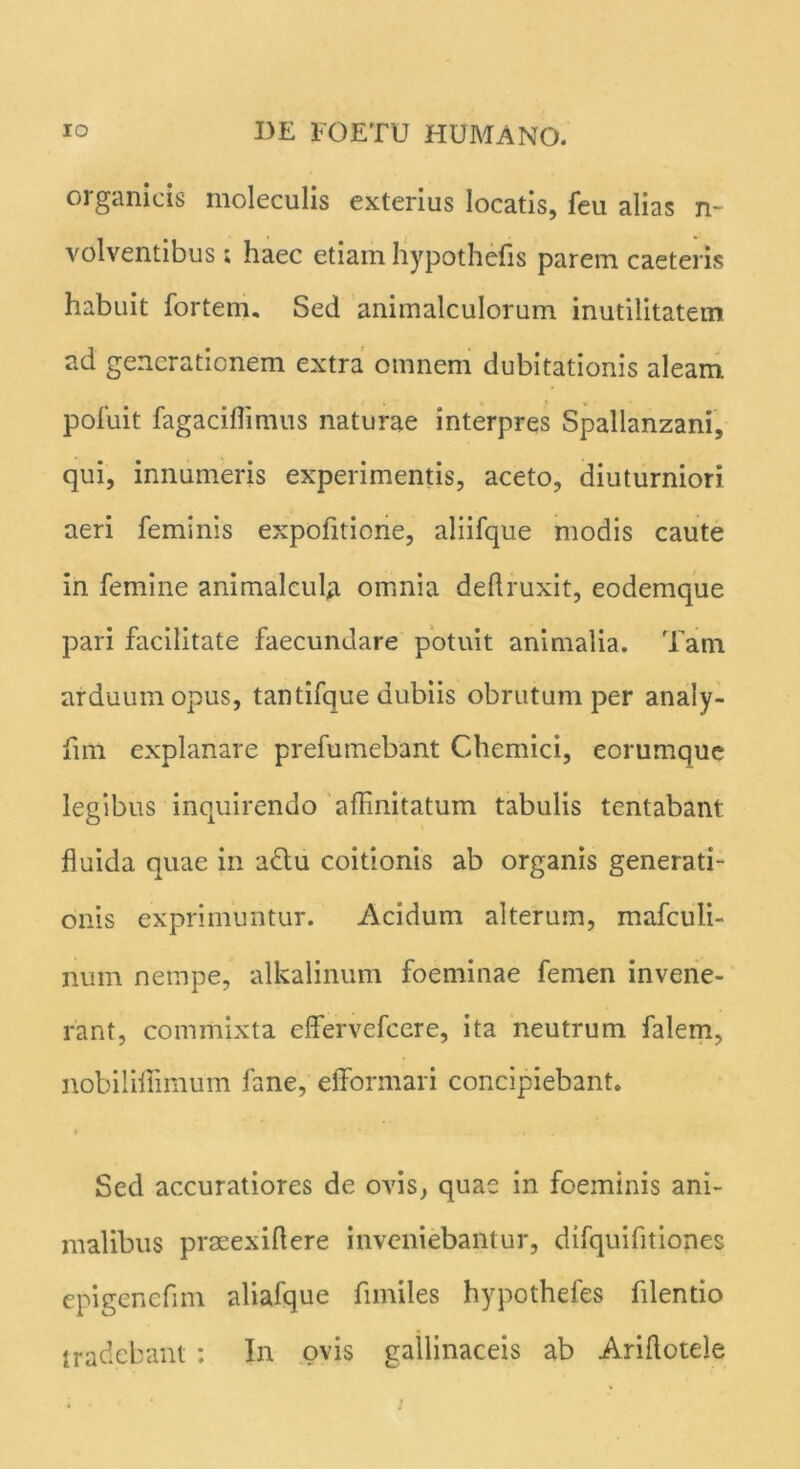 organicis moleculis exterius locatis, feu alias n- volventibus; haec etiam hypothefls parem caeteris habuit fortem. Sed animalculorum inutilitatem ad generationem extra omnem dubitationis aleam, pofuit fagaciflimus naturae interpres Spallanzani, qui, innumeris experimentis, aceto, diuturniori aeri feminis expofitione, aliifque modis caute in femine animalcula omnia deflruxit, eodemque pari facilitate faecundare potuit animalia. Tam arduum opus, tantifque dubiis obrutum per analy- fim explanare prefutnebant Chemici, eorumque legibus inquirendo affinitatum tabulis tentabant fluida quae in a£tu coitionis ab organis generati- onis exprimuntur. Acidum alterum, mafculi- num nempe, alkalinum foeminae femen invene- rant, commixta eflfervefcere, ita neutrum falem, nobiliflimum fane, eflbnnari concipiebant. Sed accuratiores de ovis, quae in foeminis ani- malibus prmexiflere inveniebantur, difquifitiones epigenefim aliafque fnniles hypothefes filentio tradebant : In ovis gallinaceis ab Ariflotele