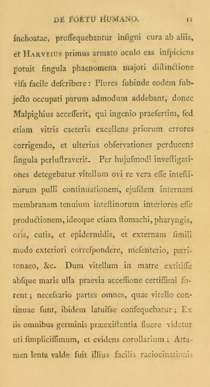 inchoatae, proffequebantur infigni cura ab aliis, et Harveius primus armato oculo eas inlpiciens potuit fmgula phaenomena majori diflin&ione vifa facile defcribere: Plures fubinde eodem fub- je&o occupati parum admodum addebant, donec Malpighius accefferit, qui ingenio praefertim, fed etiam vitris caeteris excellens priorum errores corrigendo, et ulterius obfervationes perducens fmgula perluftraverit. Per hujufmodi invefligati- ones detegebatur vitellum ovi re vera effe intefli- norum pulli continuationem, ejufdem internam membranam tenuium inteftinoruin interiores effe produdlionem, ideoque etiam ffomachi, pharyngis, oris, cutis, et epidermidis, et externam fimili modo exteriori correfpondere, mefenterio, pasrl- tonaeo, &c. Dum vitellum in matre extitiffe abfque maris ulla praevia acceffione certiffimi fo- rent ; necefsario partes omnes, quae vitello con- tinuae funt, ibidem latuifse confequebatur; Ex iis omnibus germinis praeexiflentia fluere videtur uti fimpliciflimum, et evidens corollarium ; Atta- men lenta valde fuit illius facilis raciocinationis