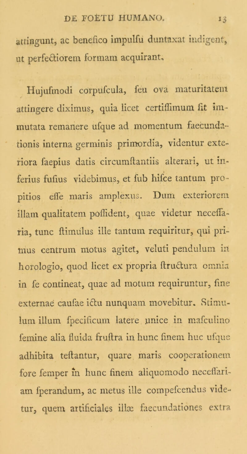 attingunt, ac benefico impulfu duntaxat indigent, ut perfectiorem formam acquirant, Hujufmodi corpufcula, feu ova maturitatem attingere diximus, quia licet certiflimum fit im- mutata remanere ufque ad momentum faecunda- tionis interna germinis primordia, videntur exte- riora faepius datis circumflandis alterari, ut in- ferius fufius videbimus, et fub hifce tantum pro- pitios effe maris amplexus. Dum exteriorem illam qualitatem poffident, quae videtur neccfla- ria, tunc flimulus ille tantum requiritur, qui pri- mus centrum motus agitet, veluti pendulum in horologio, quod licet ex propria ftru&ura omnia in fe contineat, quae ad motum requiruntur, fine externae caufae ictu nunquam movebitur. Stimu- lum illum fpecificum latere unice in mafculino femine alia fluida fruftra in hunc finem huc ufque adhibita teflantur, quare maris cooperationem fore femper in hunc finem aliquomodo neceflari- am fperandum, ac metus ille compefcendus vide- tur, quem artificiales illae faecundationes extra
