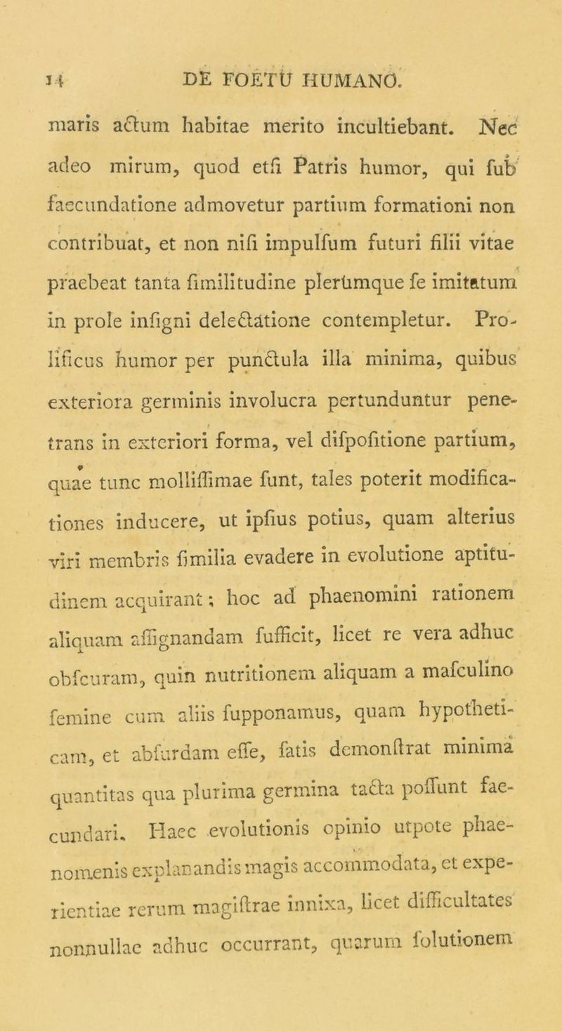 maris actum habitae merito incultiebant. Nec adeo mirum, quod et fi Patris humor, qui fub faecundatione admovetur partium formationi non contribuat, et non nifi iinpulfum futuri filii vitae praebeat tanta fimilitudine plertimque fe imitatum in prole infigni deledtatione contempletur. Pro- lificus humor per pundtula illa minima, quibus exteriora germinis involucra pertunduntur pene- t . trans in exteriori forma, vel difpofitione partium, quae tunc molliflimae funt, tales poterit modifica- tiones inducere, ut ipfius potius, quam alterius viri membris fimilia evadere in evolutione aptitu- dincm. acquirant; hoc ad phaenomini lationem aliquam affi enandam fufficit, licet re vera adhuc obfcuram, quin nutritionem aliquam a mafculino femine cum aliis fupponamus, quam hypotheti- cam, et abfurdam elfe, fatis demonftrat minima quantitas qua plurima germina tacta poffunt fae- cundari. Haec evolutionis opinio utpote phae- nomenis explanandis magis accommodata, ct expe- rientiae rerum magiftrae innixa, licet difficultates nonnullae adhuc occurrant, quarum folutionem
