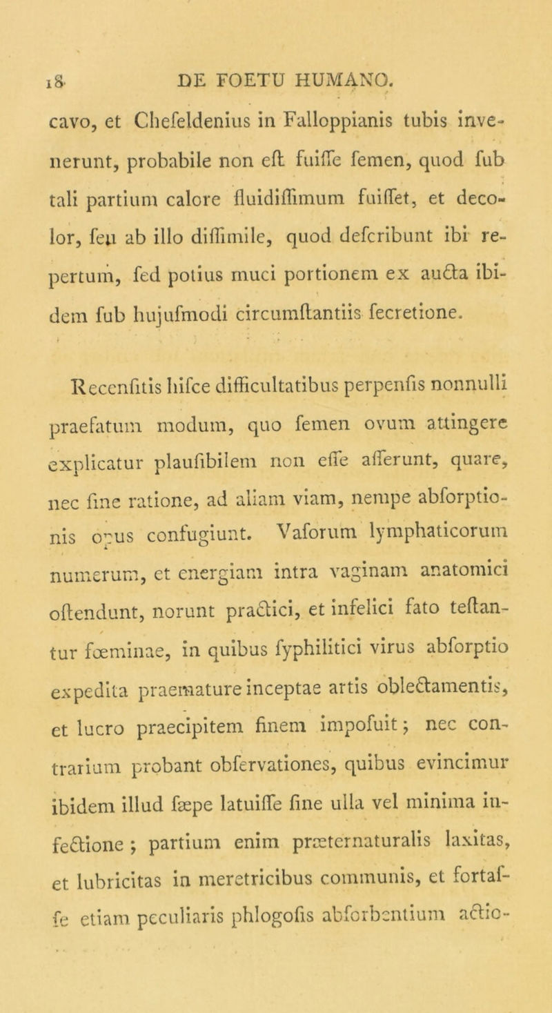 cavo, et Chefeldenius in Falloppianis tubis inve- nerunt, probabile non eft fuiffe femen, quod fub tali partium calore fluidiffimum fuiffet, et deco- lor, feu ab illo diffimile, quod defcribunt ibi re- pertum, fed potius muci portionem ex au&a ibi- dem fub hujufmodi circumflandis fecretione. Recenfitis Iiifce difficultatibus perpenfis nonnulli praefatum modum, quo femen ovum attingere explicatur plaufibilem non effie afferunt, quare, nec fine ratione, ad anani viam, nempe abforptio- nis opus confugiunt. Vaforum lymphaticorum numerum, et energiam intra vaginam anatomici offendunt, norunt practici, et infelici fato teffan- tur fceminae, in quibus fyphilitici virus abforptio expedita praemature inceptae artis oble&amentis, et lucro praecipitem finem impofuit; nec con- trarium probant obfervationes, quibus evincimur ibidem illud feepe latuiffe fine ulla vel minima in- fectione ; partium enim pnetcrnaturalis laxitas, et lubricitas in meretricibus communis, et fortaf- fe etiam peculiaris phlogofis abforbcntium aclic-