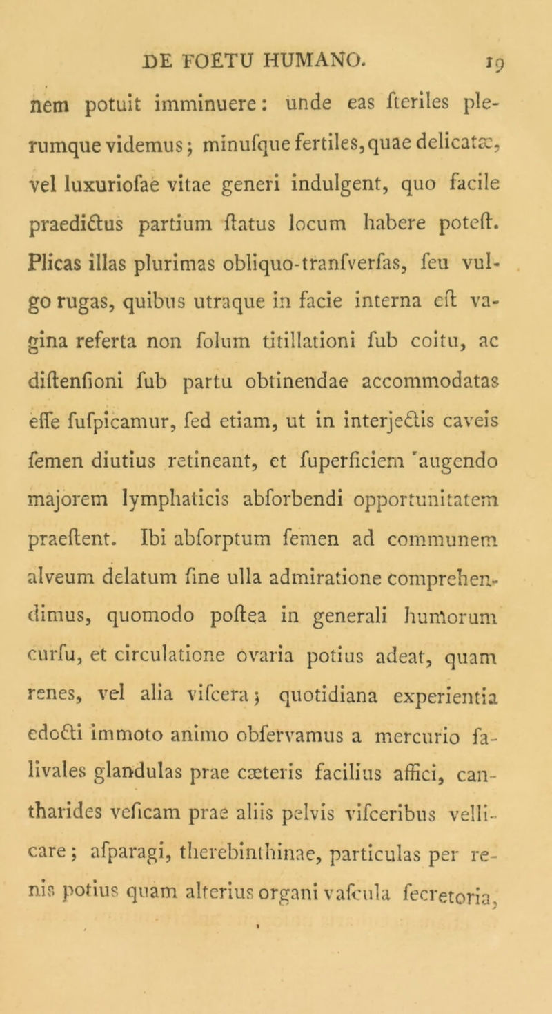 J9 nem potuit imminuere: unde eas fteriles ple- rumque videmus; minufque fertiles,quae delicata:, vel luxuriofae vitae generi indulgent, quo facile praedi&us partium flatus locum habere potefl. Plicas illas plurimas obliquo-tranfverfas, feu vul- go rugas, quibus utraque in facie interna eft va- gina referta non folum titillationi fub coitu, ac diftenfioni fub partu obtinendae accommodatas ede fufpicamur, fed etiam, ut in interjeflis caveis femen diutius retineant, et fuperficiem 'augendo majorem lymphaticis abforbendi opportunitatem praedent. Ibi abforptum femen ad communem alveum delatum fine ulla admiratione comprehen- dimus, quomodo podea in generali humorum curfu, et circulatione ovaria potius adeat, quam renes, vel alia vifceraj quotidiana experientia edofti immoto animo obfervamus a mercurio fa- livales glandulas prae caeteris facilius affici, can- tharides veficam prae aliis pelvis vifceribus velli- care ; afparagi, therebinthinae, particulas per re- nis potius quam alterius organi vafcula fecretoria.