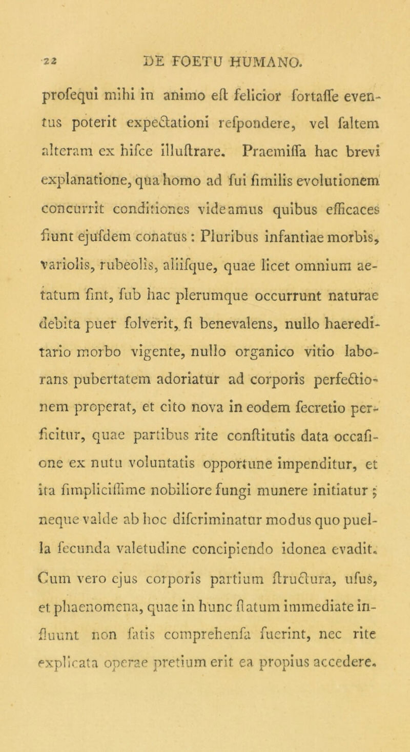 profequi mihi in animo eft felicior fortafie even- tus poterit expe&ationi refpondere, vel faltem alteram ex hifce illuflrare. Praemiffa hac brevi explanatione, qua homo ad fui fimilis evolutionem concurrit conditiones videamus quibus efficaces fiunt ejufdem conatus : Pluribus infantiae morbis, variolis, rubeolis, aliifque, quae licet omnium ae- tatum fint, fub hac plerumque occurrunt naturae debita puer folverit, fi benevalens, nullo haeredi- tario morbo vigente, nullo organico vitio labo- rans pubertatem adoriatur ad corporis perfectio- nem properat, et cito nova in eodem fecretio per- ficitur, quae partibus rite conflitutis data occafi- one ex nutu voluntatis opportune impenditur, et ita fimpliciffime nobiliore fungi munere initiatur; neque valde ab hoc difcriminatur modus quo puel- la fecunda valetudine concipiendo idonea evadit. Cum vero ejus corporis partium ftructura, ufus, et. phaenomena, quae in hunc (latum immediate in- fluunt non fatis comprehenfa fuerint, nec rite explicata operae pretium erit ea propius accedere.