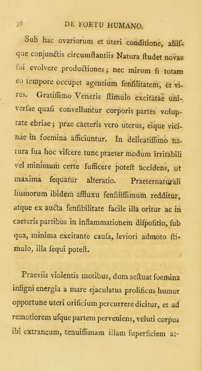Sub hac ovariorum et uteri conditione, atiifc que conjunftis circumflandis Natura ftudet novas 'Ji evolvere produ&iones; nec mirum fi totam eo tempore occupet agentium fenfilitatem, et vi- res. Gratiflimo Veneris flimulo excitatae uhi- fv erfae quafi convelluntur corporis partes volup- tate ebriae; prae caeteris vero uterus, eique vici- nae in foemina afficiuntur. In delicatiffimo na- tura fua hoc vifcere tunc praeter modum irritabili vel minimum certe fufficere poteft accidens, ut maxima fequatur alteratio. Praeternaturali humorum ibidem affluxu fenfiliflimum redditur, atque ex au&a Teniibilitate facile illa oritur ac in caeteris partibus in inflammationem difpofttio, fub qua, minima excitante caufa, leviori admoto fti* mulo, illa fequi poteft. Praeviis violentis motibus, dumaeftuat foemina infigni energia a mare ejaculatus prolificus humor opportune uteri orificium percurrere dicitur, et ad remotiorem ufque partem perveniens, veluti corpus ibi extraneum, tenuiflimain illam fuperficiem at*