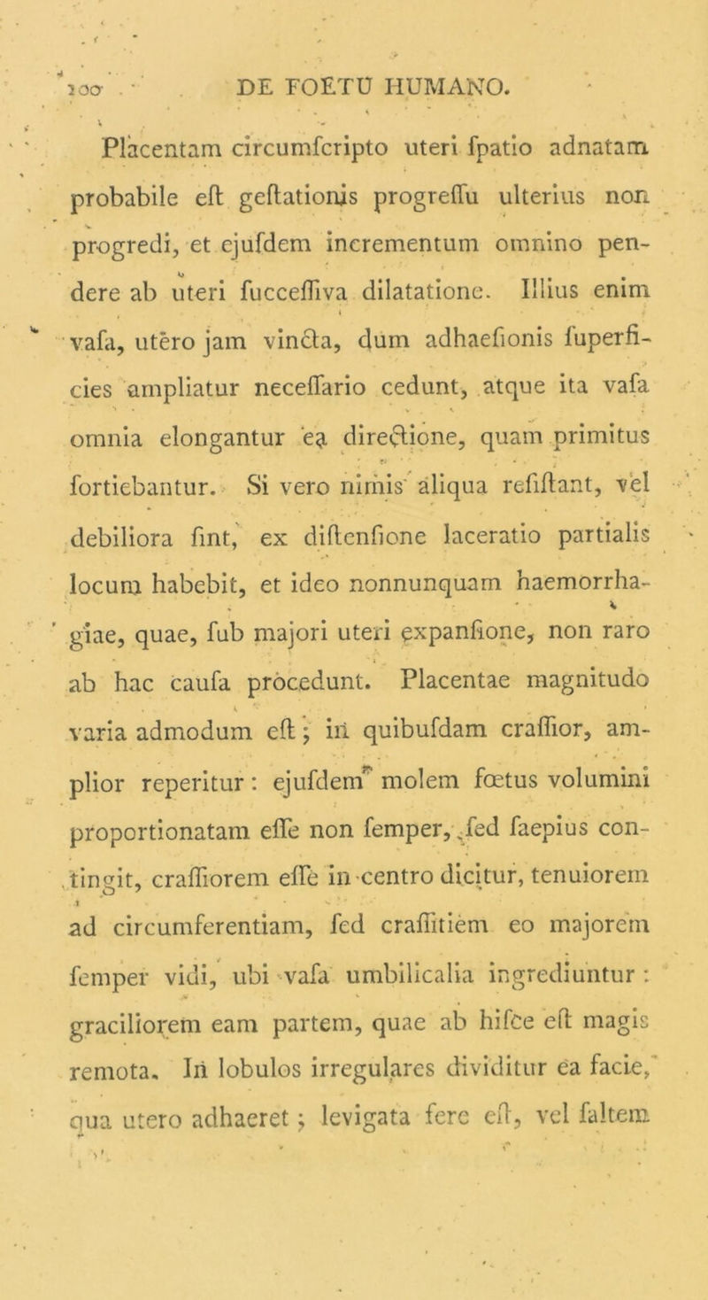 ico- . • DE FOETU HUMANO. ' * * * . * . ' Placentam circumfcripto uteri fpatio adnatam probabile efl geflationis progreflfu ulterius non V progredi, et cjufdem incrementum omnino pen- dere ab uteri fucceffiva dilatatione. Illius enim • * ' ■ * 4 vafa, utero jam vincla, dum adhaefionis luperfi- cies ampliatur necefiario cedunt, atque ita vafa ■* , v . \ i omnia elongantur ea dire/lione, quam primitus fortiebantur. Si vero nimis' aliqua refiftant, vel debiliora fint, ex diftenfione laceratio partialis locum habebit, et ideo nonnunquam haemorrha- * giae, quae, fub majori uteri expanhone, non raro « T c ‘ ab hac caufa procedunt. Placentae magnitudo K v ■_ • varia admodum ed; iii quibufdam craflior, am- plior reperitur: ejufdem molem foetus volumini proportionatam effe non femper,/ed faepius con- tingit, craffiorem effe in-centro dicitur, tenuiorem ad circumferentiam, fed craffitiem eo majorem femper vidi, ubi vafa umbilicalia ingrediuntur : ■A graciliorem eam partem, quae ab hifce efl: magis remota. Iri lobulos irregulares dividitur ea facie/ qua utero adhaeret ^ levigata fere ed, vel faltern