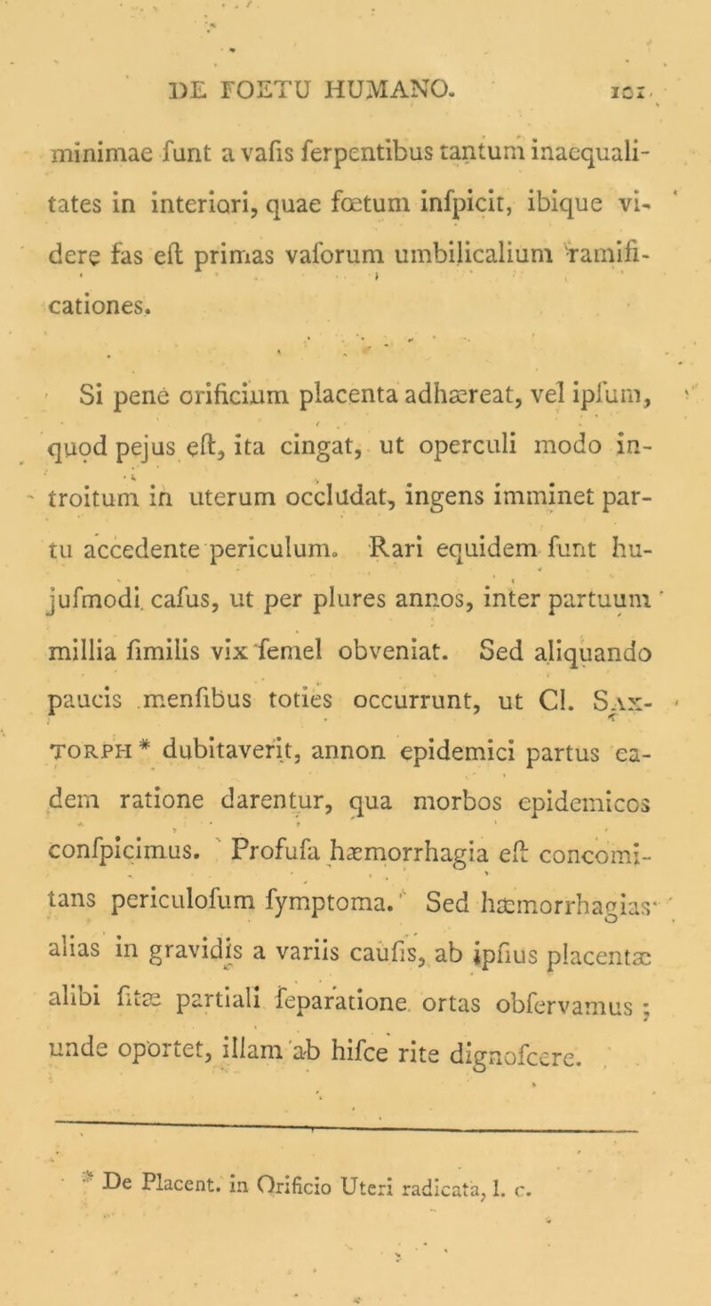 minimae funt a vafis ferpentibus tantum inaequali- tates in interiori, quae foetum infpicit, ibique vi- dere fas eft primas vaforum umbilicalium 'ramifi- • i cationes. % . • , ,» .•■*** % / * Si pene orificium placenta adhaereat, vel ipfum, • . ' < „ • ‘ quod pejus eft, ita cingat, ut operculi modo in- troitum in uterum occludat, ingens imminet par- tu accedente periculum» Rari equidem funt hu- * * % jufmodi. cafus, ut per plures annos, inter partuum ' millia fimilis vix femel obveniat. Sed aliquando paucis menfibus toties occurrunt, ut Cl. Sax- ; • ■ K Torph* dubitaverit, annon epidemici partus ea- dem ratione darentur, qua morbos epidemicos A • • f * » , / confpicimus. Profufa haemorrhagia eft concomi- „ , » tans periculofum fymptoma.' Sed httmorrhagias* aiias in gravidis a variis caufis, ab ipfius placentsc ali Di fit.ae partiali feparatione ortas obfervamus ; unde oportet, illam‘ab hifce rite dignofeere. De Placent, in Orificio Uteri radicata, 1. c.