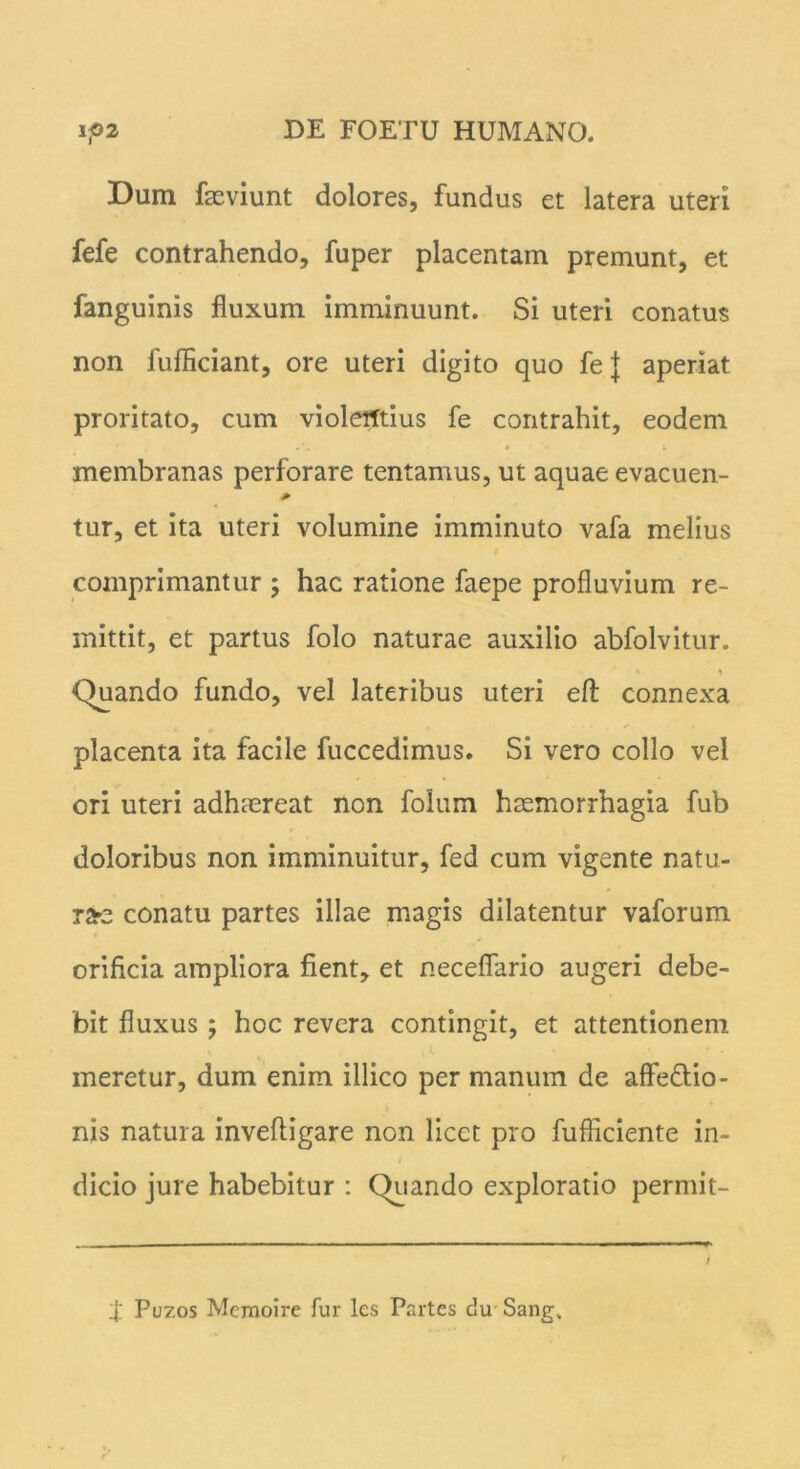 Dum fmviunt dolores, fundus et latera uteri fefe contrahendo, fuper placentam premunt, et fanguinis fluxum imminuunt. Si uteri conatus non fufliciant, ore uteri digito quo fe} aperiat proritato, cum violentius fe contrahit, eodem membranas perforare tentamus, ut aquae evacuen- tur, et ita uteri volumine imminuto vafa melius comprimantur ; hac ratione faepe profluvium re- mittit, et partus folo naturae auxilio abfolvitur. i Quando fundo, vel lateribus uteri eft connexa placenta ita facile fuccedimus. Si vero collo vel ori uteri adhaereat non folum haemorrhagia fub doloribus non imminuitur, fed cum vigente natu- rae conatu partes illae magis dilatentur vaforum orificia ampliora fient, et necefiario augeri debe- bit fluxus; hoc revera contingit, et attentionem meretur, dum enim illico per manum de affe&io- nis natura inveftigare non licet pro fufficiente in- dicio jure habebitur : Quando exploratio permit- 4_' Puzos Memoire fur lcs Partes du Sang,