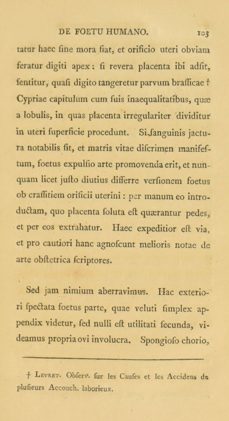 tatur haec fine mora fiat, et orificio uteri obviam feratur digiti apex; fi revera placenta ibi adfit, fentitur, quafi digito tangeretur parvum braflicae f Cypriae capitulum cum fuis inaequalitatibus, quae a lobulis, in quas placenta irregulariter dividitur in uteri fuperficie procedunt. Si Janguinis jactu- ra notabilis fit, et matris vitae difcrimen manifef- tum, foetus expulfio arte promovenda erit, et nun- quam licet juflo diutius differre verfionem foetus ob craffitiem orificii uterini: per manum eo intro- ductam, quo placenta foluta eft quaerantur pedes, et per eos extrahatur. Haec expeditior eft via, et pro cautiori hanc agnofcunt melioris notae de arte obfletrica fcriptores. Sed jam nimium aberravimus. Ilac exterio- ri fpeCtata foetus parte, quae veluti fimplex ap- pendix videtur, fed nulli eft utilitati fecunda, vi- deamus propria ovi involucra, Spongiofo chorio. f Levret- Obferv. fur les Caufes et les Accidens da plufieurs Accouch. laborieux.