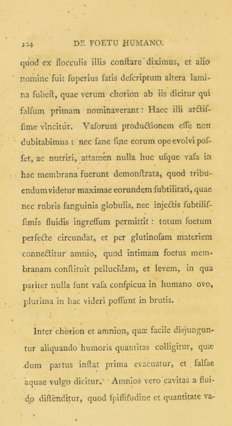 jo4 • quod ex flocculis illis conflare diximus, et alio nomine fuit fuperius fatis defcriptum altera lami- na fubefl, quae verum chorion ab iis dicitur qui falfum primam nominaverant: Haec illi ardtif- fime vincitur. Vaforuni produ&ionem ede non dubitabimus ; nec fane fine eorum ope evolvi pof- fet, ac nutriri, attamen nulla huc ufque vafa in j * i. * q hac membrana fuerunt demonflrata, quod tribu- endum videtur maximae eorundem fubtilitati, quae nec rubris fanguinis globulis, nec injedlis lubtilif- fimis fluidis ingreffum permittit: totum foetum perfette circundat, et per glutinofam materiem c.onne&itur amnio, quod intimam foetus mem^ branam conflituit pellucidam, et levem, in qua pariter nulla funt vafa confpicua in humano ovo, plurima in hac videri poffunt in brutis. • \ \ - Inter chorion et amnion, quae facile disjungun- tur aliquando humoris quantitas colligitur, quae ,dum partus inflat prima evacuatur, et , falfae aquae vulgo dicitur,' Amnios vero‘cavitas a flui- do diflenditur, quod fpiffifudine et quantitate va-