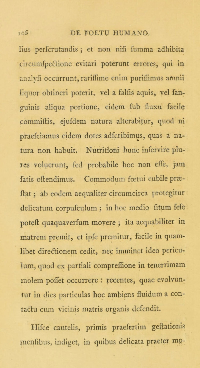 lias perfcrutandis ; et non nifl fumma adhibita circumfpe&ione evitari poterunt errores, qui in analyfi occurrunt, rariflime enim purifiimus amnii liquor obtineri poterit, vel a falfis aquis, vel fan- guinis aliqua portione, eidem fub fluxu facile commiflis, ejufdem natura alterabimur, quod ni praefciamus eidem dotes adfcribimus, quas a na- tura non habuit. Nutritioni hunc infervire plu- res voluerunt, fed probabile hoc non efle, jam fatis oftendimus. Commodum fcetui cubile prae- i • 1 • i • * flat; ab eodem aequaliter circumcirca protegitur delicatum corpufculum ; in hoc medio fitum fefe potefl quaquaverfum movere ; ita aequabiliter in matrem premit, et ipfe premitur, facile in quam- libet directionem cedit, nec imminet ideo pericu- lum, quod ex partiali compreflione in tenerrimam molem poflet occurrere : recentes, quae evolvun- tur in dies particulas hoc ambiens fluidum a con- tadtu cum vicinis matris organis defendit. Hifce cautelis, primis praefertim geftationis menfibus, indiget, in quibus delicata praeter mo-