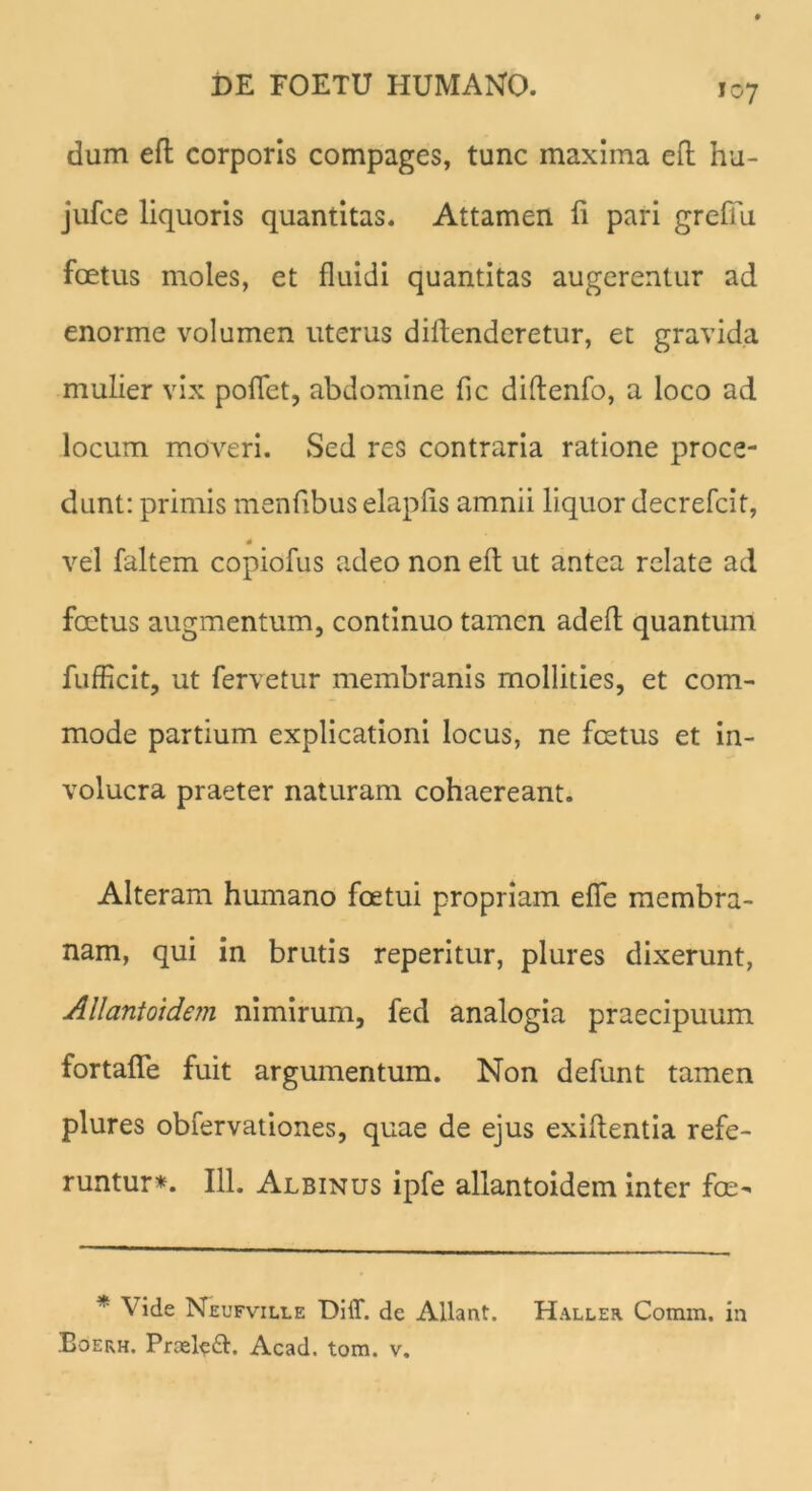 dum eft corporis compages, tunc maxima eft hu- jufce liquoris quantitas. Attamen fi pari grefiu foetus moles, et fluidi quantitas augerentur ad enorme volumen uterus diftenderetur, et gravida mulier vix poflet, abdomine fic diftenfo, a loco ad locum moveri. Sed res contraria ratione proce- dunt: primis menfibus elapfis amnii liquor decrefcit, * vel faltem copiofus adeo non eft ut antea relate ad foetus augmentum, continuo tamen adeft quantum fufficit, ut fervetur membranis mollities, et com- mode partium explicationi locus, ne foetus et in- volucra praeter naturam cohaereant. Alteram humano foetui propriam efie membra- nam, qui in brutis reperitur, plures dixerunt, Allantoidem nimirum, fed analogia praecipuum fortafle fuit argumentum. Non defunt tamen plures obfervationes, quae de ejus exiftentia refe- runtur*. 111. Albinus ipfe allantoidem inter fce- * \ ide Neufville Diff. de Allant. Haller Comm. in Eoerh. Prceleft. Acad. tom. v.