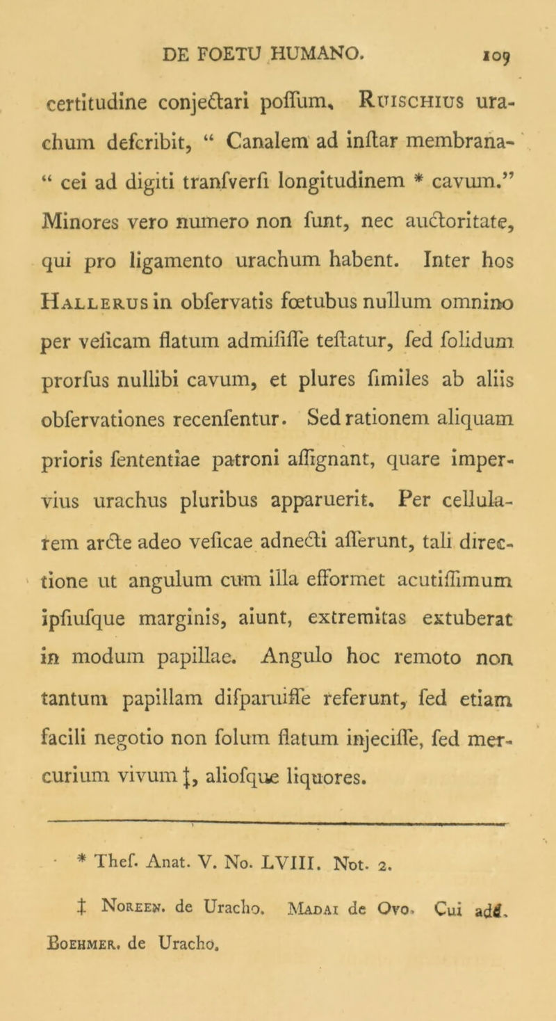 x 09 certitudine conje&ari polium, Ruischius ura- chum defcribit, “ Canalem ad inftar membrana- “ cei ad digiti tranfverfi longitudinem * cavum.” Minores vero numero non funt, nec auctoritate, qui pro ligamento urachum habent. Inter hos HALLERUsin obfervatis fcetubus nullum omnino per velicam flatum admififle teflatur, fed folidum prorfus nullibi cavum, et plures fimiles ab aliis obfervationes recenfentur. Sed rationem aliquam prioris fententiae patroni aflignant, quare imper- vius urachus pluribus apparuerit. Per cellula- rem ar&e adeo veficae adnedti allerunt, tali direc- tione ut angulum cum illa efformet acutiflimum ipflufque marginis, aiunt, extremitas extuberat in modum papillae. Angulo hoc remoto non tantum papillam difpamifle referunt, fed etiam facili negotio non folurn flatum injecifle, fed mer- curium vivum J, aliofque liquores. • * Thef. Anat. V. No. LVIII. Not. 2. i Noreew. de Uracho. Madai de Ovo. Cui a di. Boehmer. de Uracho.