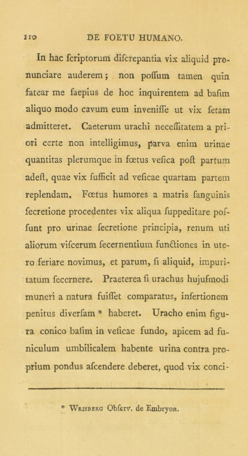 In hac fcriptorum difcrepantia vix aliquid pro- nunciare auderem; non pofifum tamen quin fatear me faepius de hoc inquirentem ad bafim aliquo modo cavum eum invenifle ut vix fetam admitteret. Caeterum urachi neceffitatem a pri- ori certe non intelligimus, parva enim urinae quantitas plerumque in foetus vefica poft partum adeft, quae vix fufficit ad veficae quartam partem replendam. Foetus humores a matris fanguinis fecretione procedentes vix aliqua fuppeditare pof- funt pro urinae fecretione principia, renum uti aliorum vifcerum fecernentium fundtiones in ute- ro feriare novimus, et parum, fi aliquid, impuri- tatum fecernere. Praeterea li urachus hujufmodi muneri a natura fuiflet comparatus, infertionem penitus diverfam * haberet. Uracho enim figu- ra conico baiim in velicae fundo, apicem ad fu- niculum umbilicalem habente urina contra pro- prium pondus afcendere deberet, quod vix conci- * Wrisberg Obferv. de Embryon.