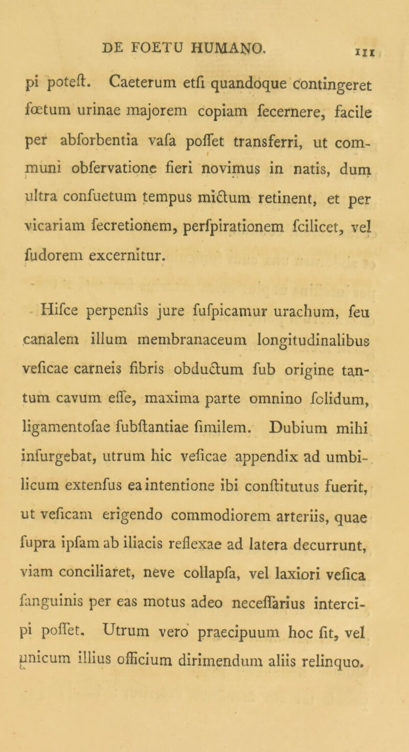 ni pi poteft. Caeterum etfi quandoque contingeret foetum urinae majorem copiam fecernere, facile per abforbentia vafa pollet transferri, ut com- i muni obfervatione fieri novimus in natis, dum ultra confuetum tempus mi&um retinent, et per vicariam fecretionem, perfpirationem fcilicet, vel fudorem excernitur. Hifce perpenlis jure fufpicamur urachum, feu canalem illum membranaceum longitudinalibus veficae carneis fibris obductum fub origine tan- tum cavum efle, maxima parte omnino fclidum, ligamentofae fubflantiae fimilem. Dubium mihi infurgebat, utrum hic veficae appendix ad umbi- licum extenfus ea intentione ibi conflitutus fuerit, ut veficam erigendo commodiorem arteriis, quae fupra ipfam ab iliacis reflexae ad latera decurrunt, viam conciliaret, neve collapfa, vel laxiori vefica fanguinis per eas motus adeo necelfarius interci- pi poflet. Utrum vero praecipuum hoc fit, vel unicum illius officium dirimendum aliis relinquo.