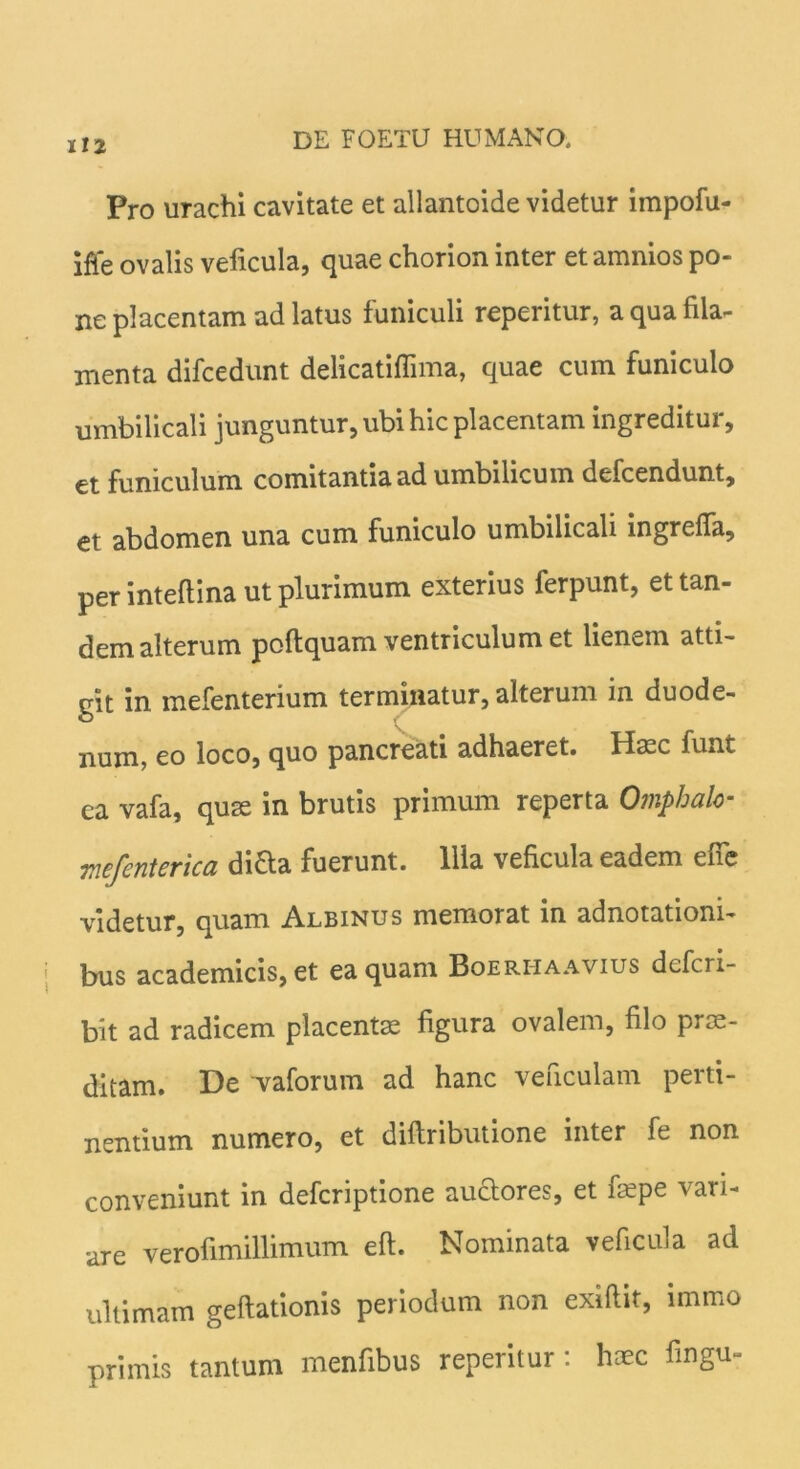 Pro urachi cavitate et allantoide videtur impofu- ifie ovalis veficula, quae chorion inter et amnios po- ne placentam ad latus funiculi reperitur, a qua fila- menta difcedunt delicatiflima, quae cum funiculo umbilicali junguntur, ubi hic placentam ingreditur, et funiculum comitantia ad umbilicum defcendunt, et abdomen una cum funiculo umbilicali ingreffa, per inteflina ut plurimum exterius ferpunt, et tan- dem alterum poftquam ventriculum et lienem atti- git in mefenterium terminatur, alterum in duode- num, eo loco, quo pancreati adhaeret. Haec funt ea vafa, quse in brutis primum reperta Omphalo- mefenterica difta fuerunt. Illa veficula eadem efie videtur, quam Albinus memorat in adnotationi- bus academicis, et ea quam Boeriiaavius deferi- bit ad radicem placente figura ovalem, filo prae- ditam. De vaforum ad hanc veficulam perti- nentium numero, et diftributione inter fe non conveniunt in deferiptione au&ores, et faepe vari- are verofimillimum eft. Nominata veficula aci ultimam geflationis periodum non exiftit, immo primis tantum menfibus reperitur : haec fingu-