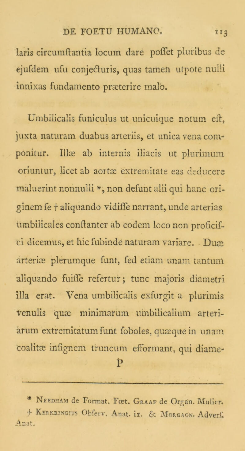 laris circumdantia locum dare pollet pluribus de ejufdem ufu conjecturis, quas tamen utpote nulli innixas fundamento praeterire malo. Umbilicalis funiculus ut unicuique notum eft, juxta naturam duabus arteriis, et unica vena com- ponitur. Illae ab internis iliacis ut plurimum oriuntur, licet ab aortae extremitate eas deducere maluerint nonnulli *, non defunt alii qui hanc ori- ginem fe f aliquando vidilfe narrant, unde arterias umbilicales conftanter ab eodem loco non proficif- ci dicemus, et hic fubinde naturam variare. Duce arteriae plerumque funt, fed etiam unam tantum aliquando fuiffe refertur; tunc majoris diametri illa erat. Vena umbilicalis exfurgit a plurimis venulis quae minimarum umbilicalium arteri- arum extremitatum funt foboles, quaeque in unam coalitae infigncm truncum efformant, qui diame- P * Needham de Format. Fret. Graaf de Organ. Mulier. f Kerkringtus Obferv. Anat* i*. Morgagn. Adverf. Anat.