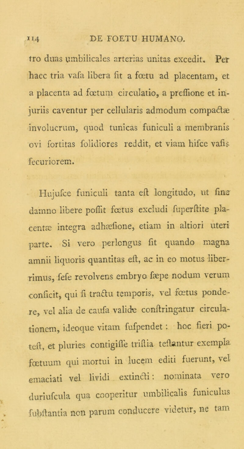 tro duas umbilicales arterias unitas excedit. Per hacc tria vafa libera fit a foetu ad placentam, et a placenta ad foetum circulatio, a preflione et in- juriis caventur per cellularis admodum compactae involucrum, quod tunicas funiculi a membranis ovi fortitas folidiores reddit, et viam hifce vafis fecuriorem. t Hujufce funiculi tanta eft longitudo, ut fine damno libere poflit foetus excludi fuperflite pla- centae integra adhtefione, etiam in altiori uteri parte. Si vero perlongus fit quando magna amnii liquoris quantitas eft, ac in eo motus liber- rimus, fefe revolvens embryo faepe nodum verum conficit, qui fi traftu temporis, vel foetus ponde- re, vel alia de caufa valicte conftringatur circula- tionem, ideoque vitam fufpendet: hoc fieri po- teft, et pluries contigifle triflia teflantur exempla foetuum qui mortui in lucem editi fuerunt, vel emaciati vel lividi extincti: nominata vero duriufcula qua cooperitur umbilicalis funiculus fubflantia non parum conducere videtur, ne tam