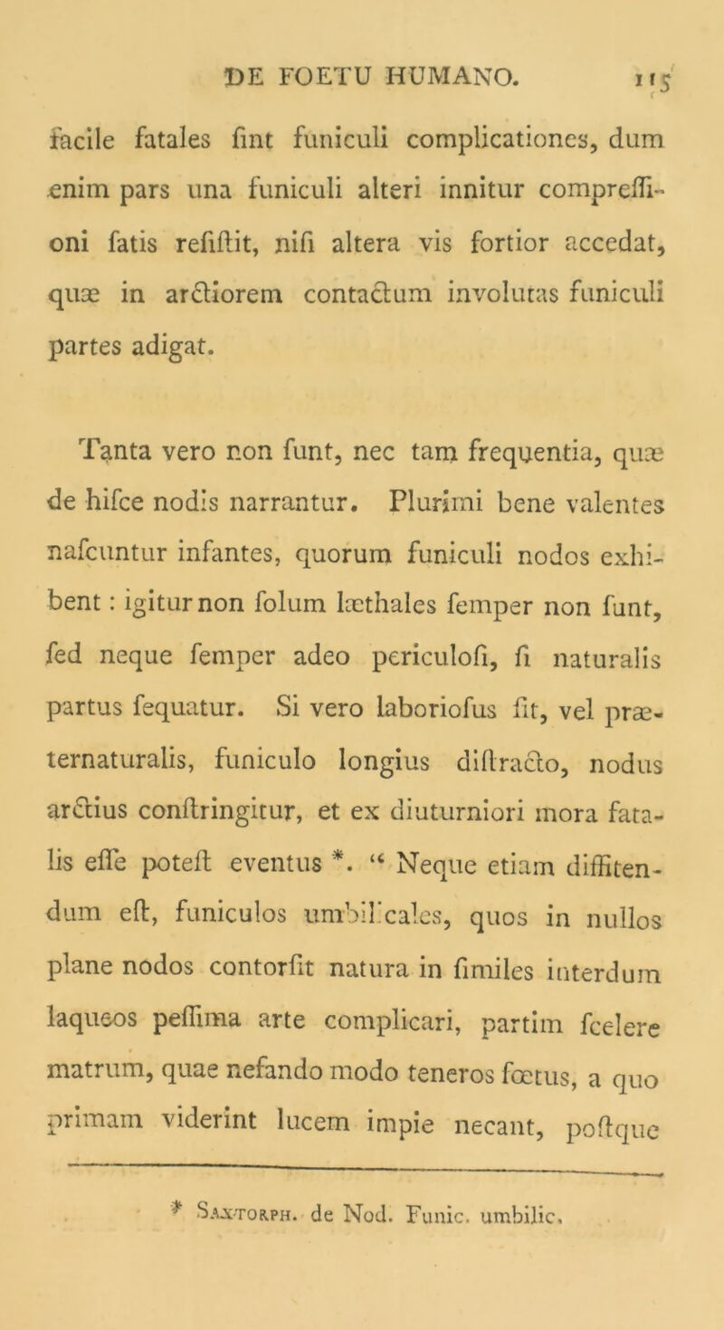 DE FOETU HUMANO. i r c rJ facile fatales fint funiculi complicationes, dum .enim pars una funiculi alteri innitur compreffi” oni fatis refiffit, nifi altera vis fortior accedat, quae in ardiorem contadum involutas funiculi partes adigat. Tanta vero non funt, nec tam frequentia, quae de hifce nodis narrantur. Plurimi bene valentes nafcuntur infantes, quorum funiculi nodos exhi- bent : igitur non folum laethales femper non funt, fed neque femper adeo periculofi, fi naturalis partus fequatur. Si vero laboriofus fit, vel prae- ternaturalis, funiculo longius diltrado, nodus ardius conftringitur, et ex diuturniori mora fata- lis efle poteft eventus *. “ Neque etiam diffiten- dum eft, funiculos umbilicales, quos in nullos plane nodos contorfit natura in fimiles interdum laqueos peffima arte complicari, partim fcelere matrum, quae nefando modo teneros foetus, a quo primam viderint lucem impie necant, poftquc * Saxtorph. de Nod. Funic. umbilic.