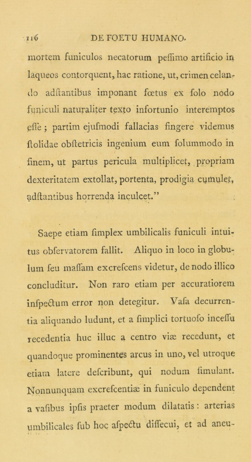 mortem funiculos necatorum peftimo artificio iri laqueos contorquent, hac ratione, ut, crimen celaru- do adftantibus imponant foetus ex folo nodo funiculi naturaliter texto infortunio interemptos pfie ; partim ejufmodi fallacias fingere videmus dolidae obftetricis ingenium eum folummodo in finem, ut partus pericula multiplicet, propriam dexteritatem extollat, portenta, prodigia cqmulet, adftantibus horrenda inculcet.” * * Saepe etiam fimplex umbilicalis funiculi intui- tus obfervatorem fallit. Aliquo in loco in globu- lum feu maflam excrefcens videtur, de nodo illico concluditur. Non raro etiam per accuratiorem infpe&um error non detegitur. Vafa decurren- tia aliquando ludunt, et a fimplici tortuofo inceflu recedentia huc illuc a centro viae recedunt, et quandoque prominentes arcus in uno, vel utroque etiam latere deferibunt, qui nodum limulant. Nonnunquam excrefcentias in funiculo dependent a vafibus ipfis praeter modum dilatatis: arterias umbilicales fub hoc afpedlu diftecui, et ad ancu-