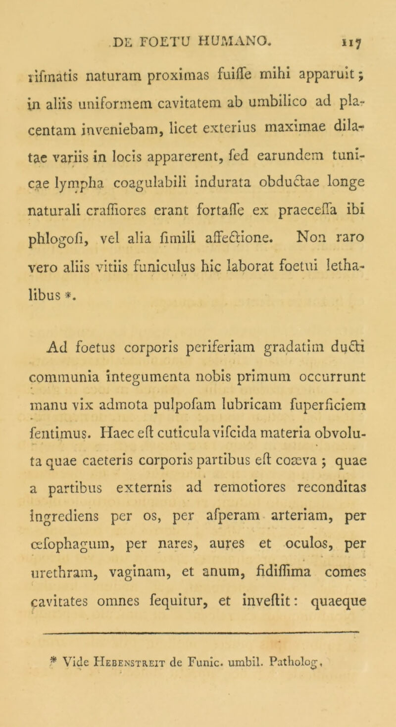 1 ifinatis naturam proximas fuiffe mihi apparuit; in aliis uniformem cavitatem ab umbilico ad pla- centam inveniebam, licet exterius maximae dila- tae variis in locis apparerent, fed earundcm tuni- cae lympha coagulabili indurata obductae longe naturali crafliores erant fortalTe ex praeceffa ibi phlogofi, vel alia fimili affectione. Non raro vero aliis vitiis funiculus hic laborat foetui letha- libus *. Ad foetus corporis periferiam gradatim ducti communia integumenta nobis primum occurrunt manu vix admota pulpofam lubricam fuperffciem fentimus. Haec eft cuticula vifcida materia obvolu- ta quae caeteris corporis partibus eft comva ; quae a partibus externis ad remotiores reconditas ingrcdiens per os, per afperam arteriam, per cefophagum, per nares, aures et oculos, per urethram, vaginam, et anum, fidiftima comes cavitates omnes fequitur, et inveftit: quaeque * Vide Hebenstreit de Funic. umbil. Patliolog, x