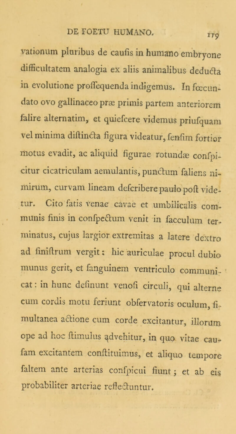 vationum pluribus de caulis in humano embryone difficultatem analogia ex aliis animalibus dedudta in evolutione proflequenda indigemus. In fcecun- dato ovo gallinaceo pras primis partem anteriorem falire alternatim, et quiefcere videmus priufquam vel minima diftinda figura videatur, fenfim fortior motus evadit, ac aliquid figurae rotundae confpi- citur cicatriculam aemulantis, punctum faliens ni- mirum, curvam lineam deferibere paulo poft vide- tur. Cito fatis venae cavae et umbilicalis com- munis finis in confpe&um venit in facculum ter- minatus, cujus largior extremitas a latere dextro ad fini (Irum vergit; hic auriculae procul dubio munus gerit, et fanguinem ventriculo communi- ’ cat: in hunc definunt venoli circuli, qui alterne cum cordis motu feriunt obfervatoris oculum, fi- multanea aftione cum corde excitantur, illorum ope ad hoc (limulus ^dvehitur, in quo vitae cau- fam excitantem condituimus, et aliquo tempore faltem ante arterias confpicui fiunt; et ab eis probabiliter arteriae refledluntur.