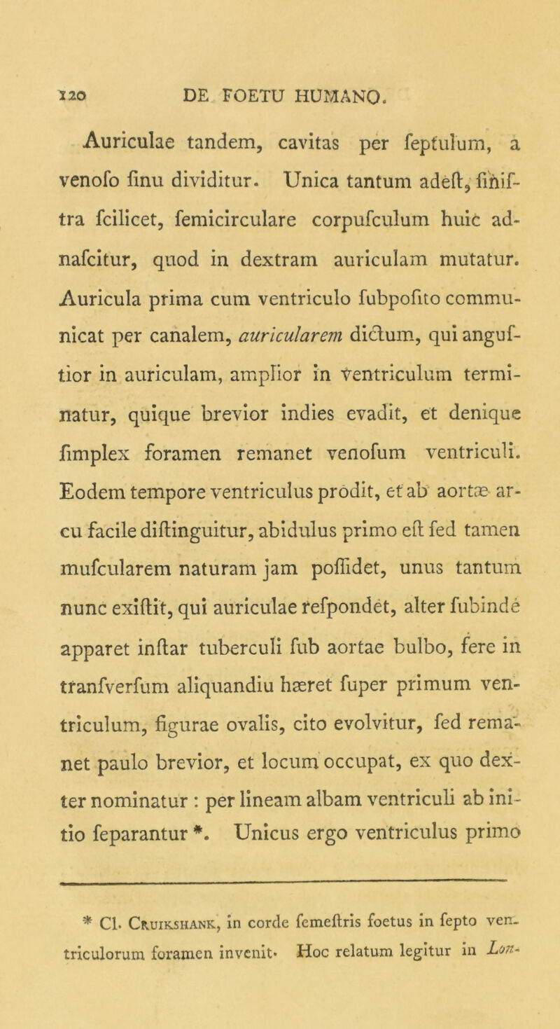 Auriculae tandem, cavitas per feptulum, a venofo finu dividitur. Unica tantum adeft, finif- tra fcilicet, femicirculare corpufculum huic ad- nafcitur, quod in dextram auriculam mutatur. Auricula prima cum ventriculo fubpofito commu- nicat per canalem, auricularem dictum, qui anguf- tior in auriculam, amplior in ventriculum termi- natur, quique brevior indies evadit, et denique fimplex foramen remanet venofum ventriculi. Eodem tempore ventriculus prodit, et ab aortae ar- cu facile diflinguitur, abidulus primo eft fed tamen mufcularem naturam jam poffidet, unus tantum nunc exiftit, qui auriculae refpondet, alter fubinde apparet indar tuberculi fub aortae bulbo, fere in tranfverfum aliquandiu haeret fuper primum ven- triculum, figurae ovalis, cito evolvitur, fed rema- net paulo brevior, et locum occupat, ex quo dex- ter nominatur : per lineam albam ventriculi ab ini- tio feparantur *. Unicus ergo ventriculus primo * Cl. Cruikshank, in corde femeftris foetus in fepto ven- triculorum foramen invenit* Hoc relatum legitur in Lon-