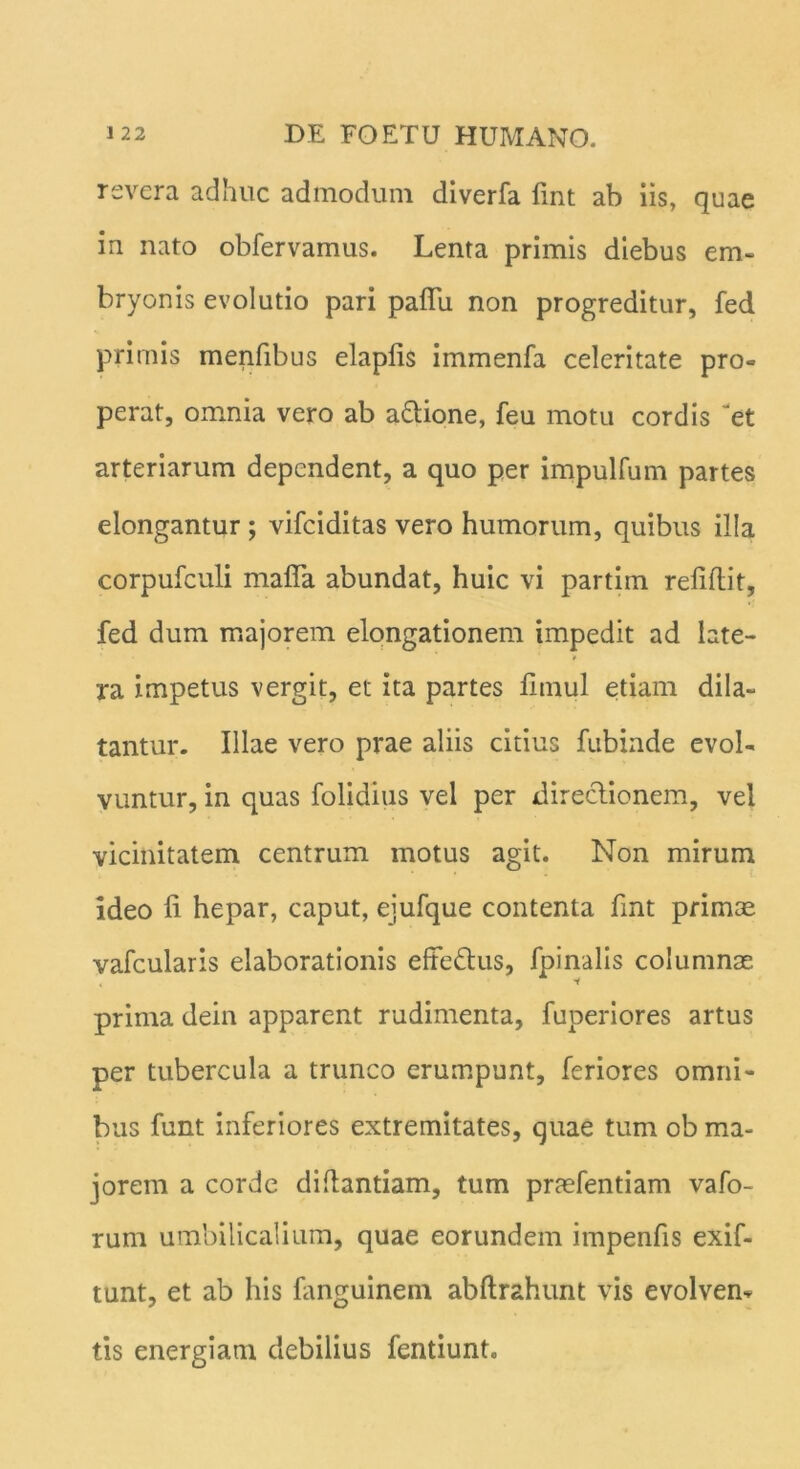 revera adhuc admodum diverfa fint ab iis, quae in nato obfervamus. Lenta primis diebus em- bryonis evolutio pari paflu non progreditur, fed primis menfibus elapfis immenfa celeritate pro- perat, omnia vero ab a&ione, feu motu cordis '“et arteriarum dependent, a quo per impulfum partes elongantur ; vifciditas vero humorum, quibus illa corpufculi mada abundat, huic vi partim relidit, fed dum majorem elongationem impedit ad late- ra impetus vergit, et ita partes limul etiam dila- tantur. Illae vero prae aliis citius fubinde evol- vuntur, in quas folidius vel per direclionem, vei vicinitatem centrum motus agit. Non mirum ideo li hepar, caput, ejufque contenta fmt primae vafcularis elaborationis effe&us, fpinalis columnas prima dein apparent rudimenta, fuperiores artus per tubercula a trunco erumpunt, feriores omni- bus funt inferiores extremitates, quae tum ob ma- jorem a corde didantiam, tum praefentiam vafo- rum umbilicalium, quae eorundem impenfis exif- tunt, et ab his fanguinem abdrahunt vis evolvem tis energiam debilius fentiunt.